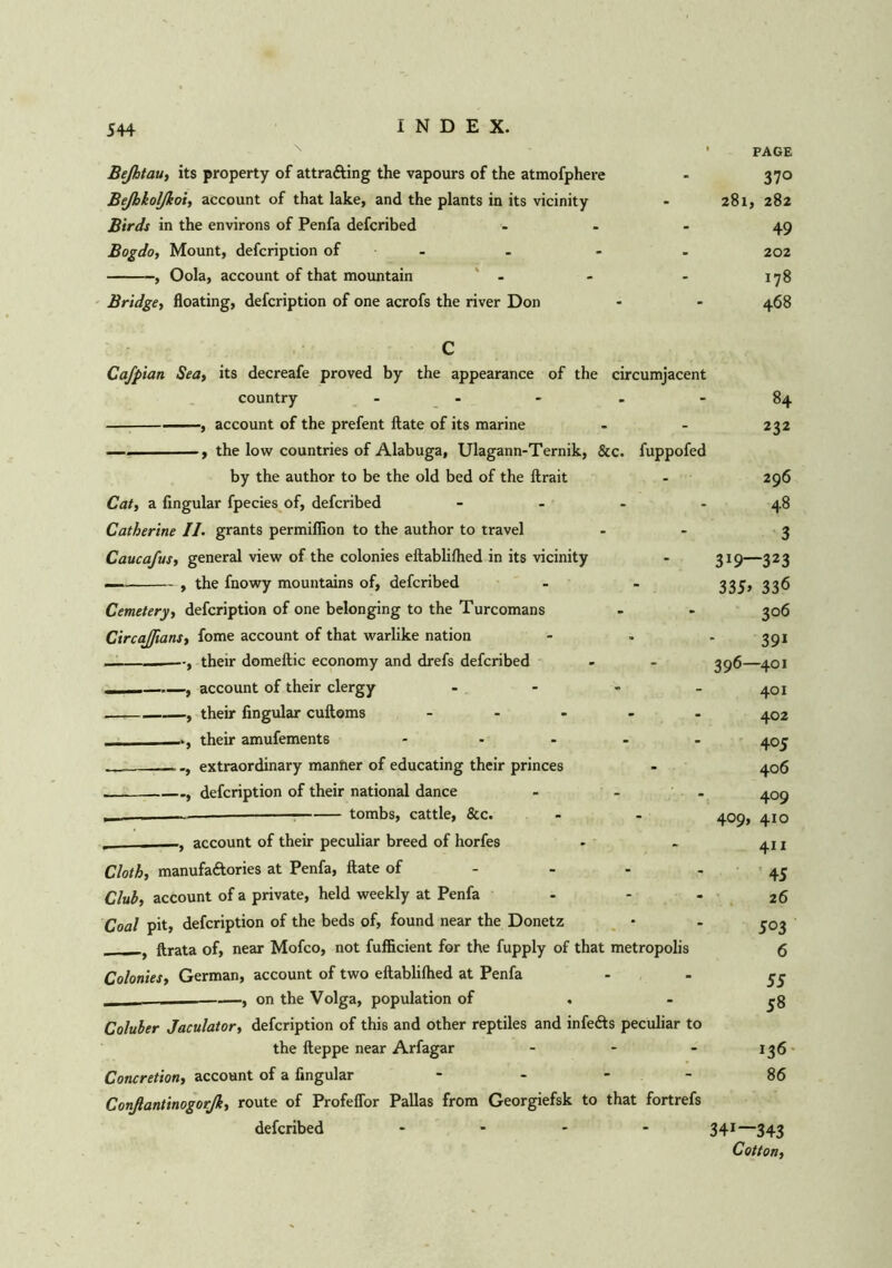 ' PAGE Beßtau, its property of attracting the vapours of the atmofphere - 370 Beßkolßoi, account of that lake, and the plants in its vicinity - 281, 282 Birds in the environs of Penfa defcribed 49 Bogdo, Mount, defcription of - - - . 202 , Oola, account of that mountain - - - 178 Bridge, floating, defcription of one acrofs the river Don - - 468 Cafpian Sea, its decreafe proved by the appearance of the circumjacent country ..... , account of the prefent ftate of its marine —. , the low countries of Alabuga, Ulagann-Ternik, &c. fuppofed by the author to be the old bed of the ftrait Cat, a Angular fpecies of, defcribed .... Catherine II. grants permiflion to the author to travel Caucafus, general view of the colonies eftablifhed in its vicinity — , the fnowy mountains of, defcribed Cemetery, defcription of one belonging to the Turcomans CircaJJians, fome account of that warlike nation , their domeftic economy and drefs defcribed ■ , account of their clergy .... , their Angular cuftoms ..... their amufements ..... , extraordinary manner of educating their princes , defcription of their national dance ... — tombs, cattle, &c. account of their peculiar breed of horfes Cloth, manufactories at Penfa, ftate of - Club, account of a private, held weekly at Penfa - Coal pit, defcription of the beds of, found near the Donetz ftrata of, near Mofco, not fufAcient for the fupply of that metropolis Colonies, German, account of two eftablilhed at Penfa ________—, on the Volga, population of . Coluber Jaculator, defcription of this and other reptiles and infects peculiar to the fteppe near Arfagar ... Concretion, account of a Angular - - - - Conßantinogorß, route of Profeffor Pallas from Georgiefsk to that fortrefs defcribed .... 84 232 296 48 3 3J9—323 335» 336 306 391 396—401 401 402 405 406 409 409, 410 411 45 26 503 6 55 58 136 86 341—343 Cotton,