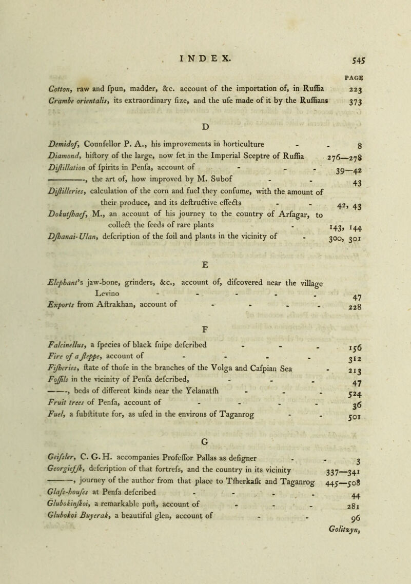 PAGE Cotton, raw and fpun, madder, &c. account of the importation of, in Ruffia 223 Crambe orientalis, its extraordinary fize, and the ufe made of it by the Ruffians 373 D Demidof, Counfellor P. A., his improvements in horticulture Diamond, hiftory of the large, now fet in the Imperial Sceptre of Ruffia Dißillation of fpirits in Penfa, account of - _ , the art of, how improved by M. Subof Dißil/eries, calculation of the corn and fuel they confume, with the amount of their produce, and its deftruftive effe&s Dokutßaef, M., an account of his journey to the country of Arfagar, to colleft the feeds of rare plants DJhanai• Ulan, defcription of the foil and plants in the vicinity of 8 276—278 39—42 43 42, 43 H3> *44 300, 301 E Elephant's jaw-bone, grinders, &c., account of, difcovered near the village Lev'no ----- Exports from Aftrakhan, account of 47 228 F Falcinellus, a fpecies of black fnipe defcribed Fire of a Jleppe, account of Fijheries, Hate of thofe in the branches of the Volga and Cafpian Sea Fojftls in the vicinity of Penfa defcribed, , beds of different kinds near the Yelanatffi Fruit trees of Penfa, account of Fuel, a fubftitute for, as ufed in the environs of Taganrog 156 312 213 47 524 36 501 G Geifsler, C. G. H. accompanies Profeffor Pallas as defigner Georgiejfk, defcription of that fortrefs, and the country in its vicinity , journey of the author from that place to Tffierkafk and Taganrog Glafs-houfes at Penfa defcribed - Gluboiinßoi, a remarkable poll, account of Gluboioi Buyerak, a beautiful glen, account of 3 337—341 445—508 44 281 96 Golitxyn,