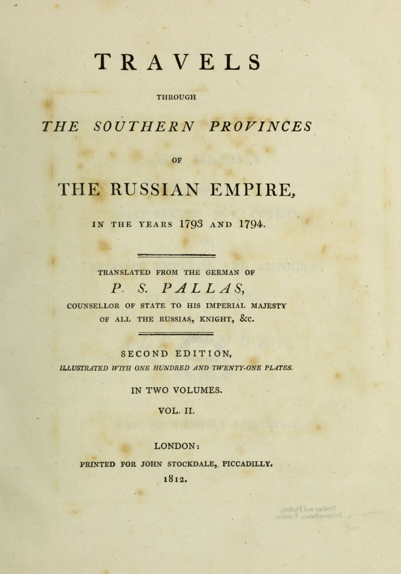 TRAVELS THROUGH THE SOUTHERN PROVINCES OF THE RUSSIAN EMPIRE, IN THE YEARS 1793 AND 1794. TRANSLATED FROM THE GERMAN OF P. S. PALLAS, COUNSELLOR OF STATE TO HIS IMPERIAL MAJESTY OF ALL THE RUSSIAS, KNIGHT, &C. SECOND EDITION, ILLUSTRATED WITH ONE HUNDRED AND TWENTY-ONE PLATES. IN TWO VOLUMES. VOL. II. LONDON: PRINTED FOR JOHN STOCKDALE, PICCADILLY. l8l2.