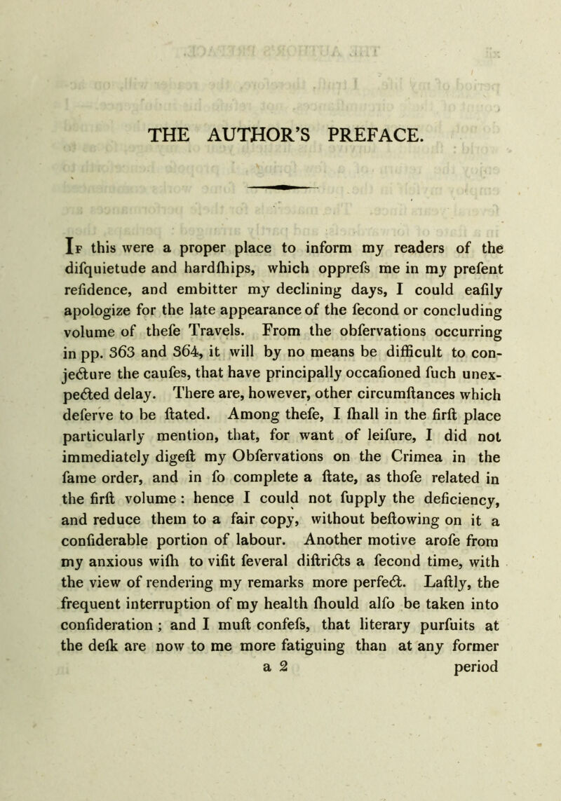 THE AUTHOR’S PREFACE. If this were a proper place to inform my readers of the difquietude and hardfhips, which opprefs me in my prefent refidence, and embitter my declining days, I could eafily apologize for the late appearance of the fecond or concluding volume of thefe Travels. From the obfervations occurring in pp. 363 and 364, it will by no means be difficult to con- jecture the caufes, that have principally occafioned fuch unex- pected delay. There are, however, other circumftances which deferve to be ftated. Among thefe, I ffiall in the firft place particularly mention, that, for want of leifure, I did not immediately digeft my Obfervations on the Crimea in the fame order, and in fo complete a ftate, as thofe related in the firft volume: hence I could not fupply the deficiency, and reduce them to a fair copy, without beftowing on it a confiderable portion of labour. Another motive arofe from my anxious wifti to vifit feveral diftriCts a fecond time, with the view of rendering my remarks more perfed. Laftly, the frequent interruption of my health fhould alfo be taken into confideration ; and I rauft confefs, that literary purfuits at the defk are now to me more fatiguing than at any former