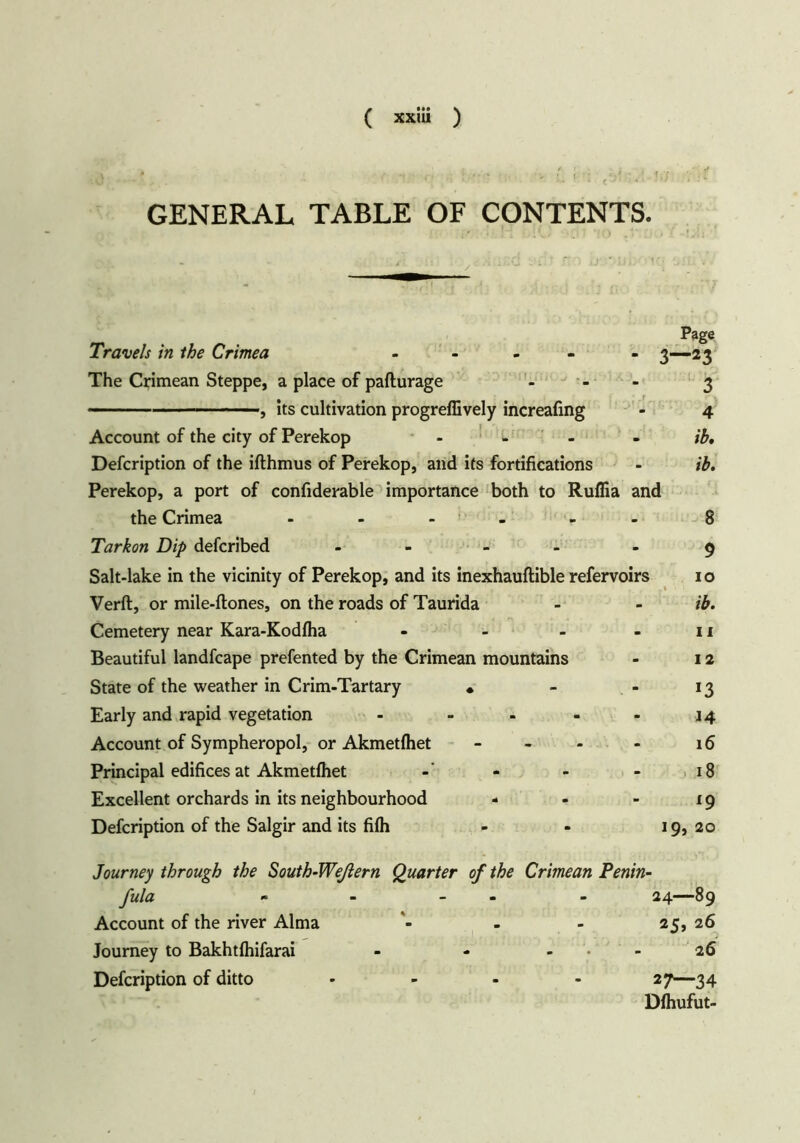 ^ m ■; ,r> * - k. ■ i . c GENERAL TABLE OF CONTENTS. Page Travels in the Crimea - 3—23 The Crimean Steppe, a place of pafturage ... 3 ■, its cultivation progreffively increafmg - 4 Account of the city of Perekop .... ib. Defcription of the ifthmus of Perekop, and its fortifications - Perekop, a port of confiderable importance both to Ruflia and the Crimea - - - - 8 Tarkon Dip defcribed - - -9 Salt-lake in the vicinity of Perekop, and its inexhauftible refervoirs 1 o Verft, or mile-ftones, on the roads of Taurida - - ib. Cemetery near Kara-Kodfha - - - - 11 Beautiful landfcape prefented by the Crimean mountains - 12 State of the weather in Crim-Tartary • - - 13 Early and rapid vegetation - - - - - 14 Account of Sympheropol, or Akmetfhet - - 16 Principal edifices at Akmetfhet - - - 18 Excellent orchards in its neighbourhood - - - ig Defcription of the Salgir and its filh - - 19, 20 Journey through the South-Weßern Quarter of the Crimean fula - - - Account of the river Alma - Journey to Bakhtlhifarai ... Defcription of ditto • Penin- 24—89 25, 26 26 27—34 Dfhufut-