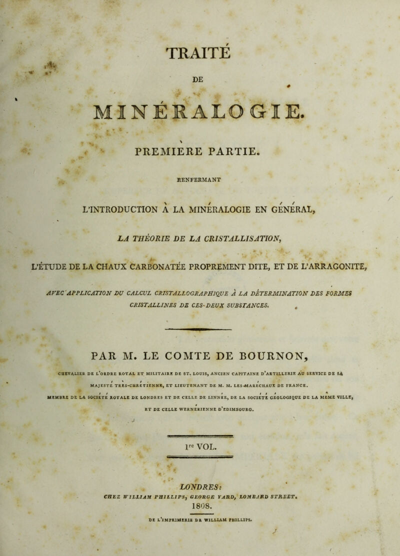 »* ’ ■ I TRAITE DE * GIE. PREMIERE PARTIE. RENFERMANT L’INTRODUCTION À LA MINERALOGIE EN GENERAL, LA THÉORIE DE LA CRISTALLISATION, * - v * V 4 * ’Vl >, 4 L’ÉTUDE DE LA CHAUX CARBONATÉE PROPREMENT DITE, ET DE L’ARRAGONITE, AVEC APPLICATION DU CALCUL CRISTALLOGRAPHIQUE À LA DETERMINATION DES FORMES CRISTALLINES DE CES*DEUX SUBSTANCES. PAR M. LE COMTE DE BOURNON, CHEVALIER DE l’oRDRE ROYAL ET MILITAIRE DE ST. LOUIS, ANCIEN CAPITAINE d’aRTILLERIE AU SERVICE DE SA / * / l MAJESTE TRES-CHRETIENNK, ET LIEUTENANT DE M. M. LES-MA RECHAUX DE FRANCE. I / i lli * MEMBRE DE LA SOCIETE ROYALE DE LONDRES ET DE CELLE DE LINNEE, DE LA SOCIETE GEOLOGIQUE DE LA MEME VILLE, ET DE CELLE WERNERIENNE D’EDIMBOURG. . J lre VOL. LONDRES: CHEZ WILLIAM PHILLIPS, GEORGE YARD, LOMBARD STREET, 1808. DE L’iMPRIMERIE DE WILLIAM PHILLIPS, J