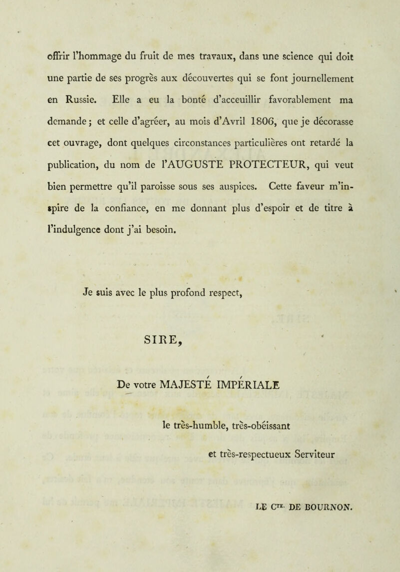 offrir l’hommage du fruit de mes travaux, dans une science qui doit une partie de ses progrès aux découvertes qui se font journellement en Russie. Elle a eu la bonté d’acceuillir favorablement ma demande; et celle d’agréer, au mois d’Avril 1806, que je décorasse cet ouvrage, dont quelques circonstances particulières ont retardé la publication, du nom de l’AUGUSTE PROTECTEUR, qui veut bien permettre qu’il paroisse sous ses auspices. Cette faveur m’in- spire de la confiance, en me donnant plus d’espoir et de titre à l’indulgence dont j’ai besoin. Je suis avec le plus profond respect, SIRE, De votre MAJESTE IMPERIALE le très-humble, très-obéissant et très-respectueux Serviteur LE CTE DE BOURNON.