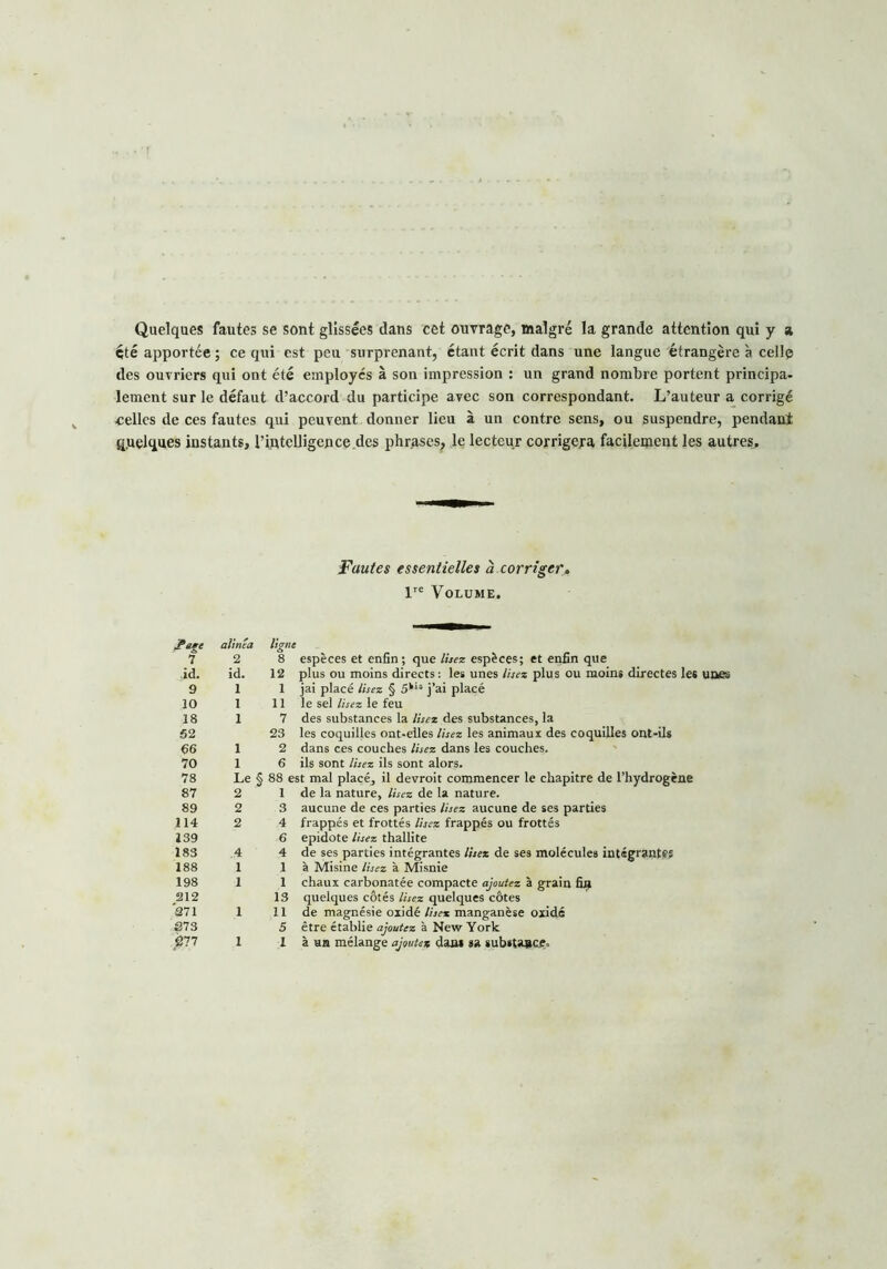 Quelques fautes se sont glissées dans cet ouvrage, malgré la grande attention qui y a été apportée ; ce qui est peu surprenant, étant écrit dans une langue étrangère à celle des ouvriers qui ont été employés à son impression : un grand nombre portent principa- lement sur le défaut d’accord du participe avec son correspondant. L’auteur a corrigé ■celles de ces fautes qui peuvent donner lieu à un contre sens, ou suspendre, pendant quelques instants, l’intelligence .des phrases, le lecteur corrigera facilement les autres. Fautes essentielles à corriger, lre Volume. A?* alinéa lign 7 2 8 id. id. 12 9 1 1 10 1 11 18 1 7 52 23 66 1 2 70 1 6 78 Le § 88 < 87 2 1 89 2 3 114 2 4 139 6 183 .4 4 188 1 1 198 1 1 212 13 271 .1 11 273 5 277 1 1 espèces et enfin; que lisez espèces; et enfin que plus ou moins directs: les unes lisez plus ou moins directes les uaes jai placé lisez § 5kis j’ai placé le sel lisez le feu des substances la lisez des substances, la les coquilles ont*elles lisez les animaux des coquilles ont-ils dans ces couches lisez dans les couches, ils sont lisez ils sont alors. Le § 88 est mal placé, il devroit commencer le chapitre de l’hydrogène de la nature, lisez de la nature, aucune de ces parties lisez aucune de ses parties frappés et frottés lisez frappés ou frottés epidote lisez thallite de ses parties intégrantes lisez de ses molécules intégrantes à Misine lisez à Misnie chaux carbonatée compacte ajoutez à grain fin quelques côtés lisez quelques côtes de magnésie oxidé lisez manganèse oxidé être établie ajoutez à New York à un mélange ajoutez dan* sa substance.