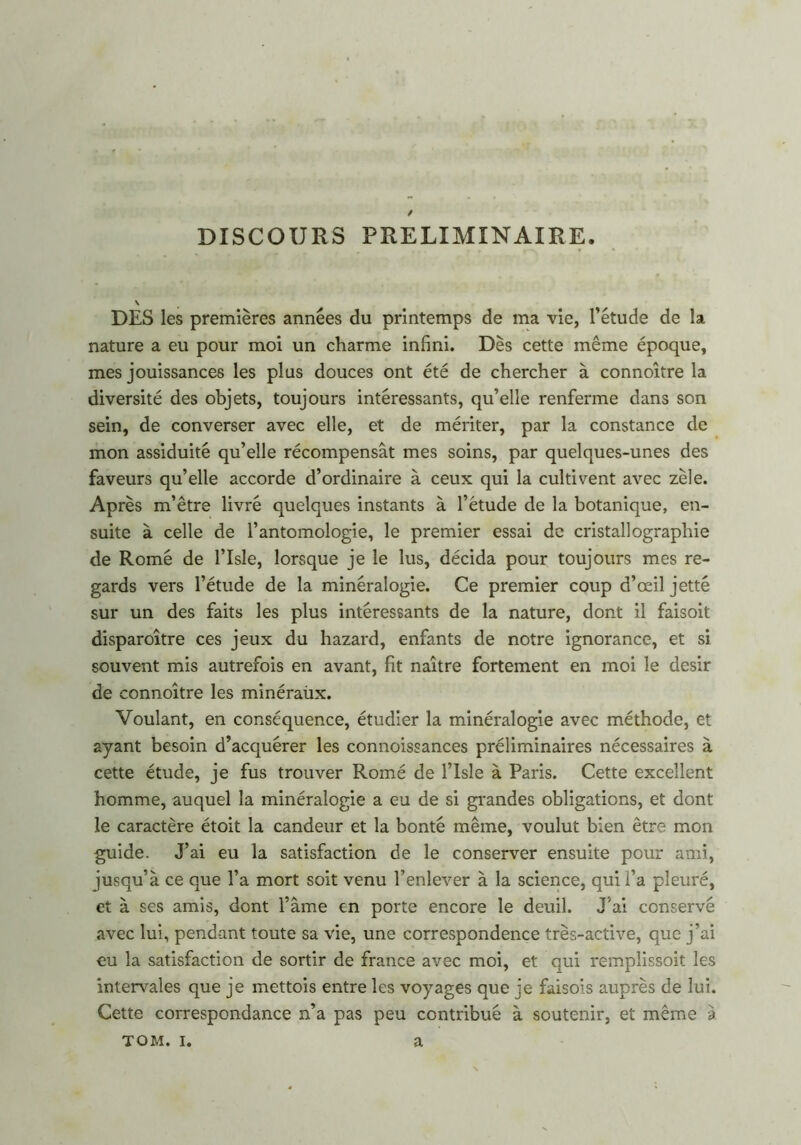 DISCOURS PRELIMINAIRE. DES les premières années du printemps de ma vie, l’étude de la nature a eu pour moi un charme infini. Dès cette même époque, mes jouissances les plus douces ont été de chercher à connoître la diversité des objets, toujours intéressants, qu’elle renferme dans son sein, de converser avec elle, et de mériter, par la constance de mon assiduité qu’elle récompensât mes soins, par quelques-unes des faveurs qu’elle accorde d’ordinaire à ceux qui la cultivent avec zèle. Après m’être livré quelques instants à l’étude de la botanique, en- suite à celle de l’antomologie, le premier essai de cristallographie de Romé de l’Isle, lorsque je le lus, décida pour toujours mes re- gards vers l’étude de la minéralogie. Ce premier coup d’œil jette sur un des faits les plus intéressants de la nature, dont il faisoit disparoître ces jeux du hazard, enfants de notre ignorance, et si souvent mis autrefois en avant, fit naître fortement en moi le désir de connoître les minéraûx. Voulant, en conséquence, étudier la minéralogie avec méthode, et ayant besoin d’acquérer les connoissances préliminaires nécessaires à cette étude, je fus trouver Romé de l’isle à Paris. Cette excellent homme, auquel la minéralogie a eu de si grandes obligations, et dont le caractère étoit la candeur et la bonté même, voulut bien être mon guide. J’ai eu la satisfaction de le conserver ensuite pour ami, jusqu’à ce que l’a mort soit venu l’enlever à la science, qui l’a pleuré, et à ses amis, dont l’âme en porte encore le deuil. J’ai conservé avec lui, pendant toute sa vie, une correspondence très-active, que j’ai eu la satisfaction de sortir de france avec moi, et qui remplissoit les intervales que je mettois entre les voyages que je faisois auprès de lui. Cette correspondance n’a pas peu contribué à soutenir, et même a