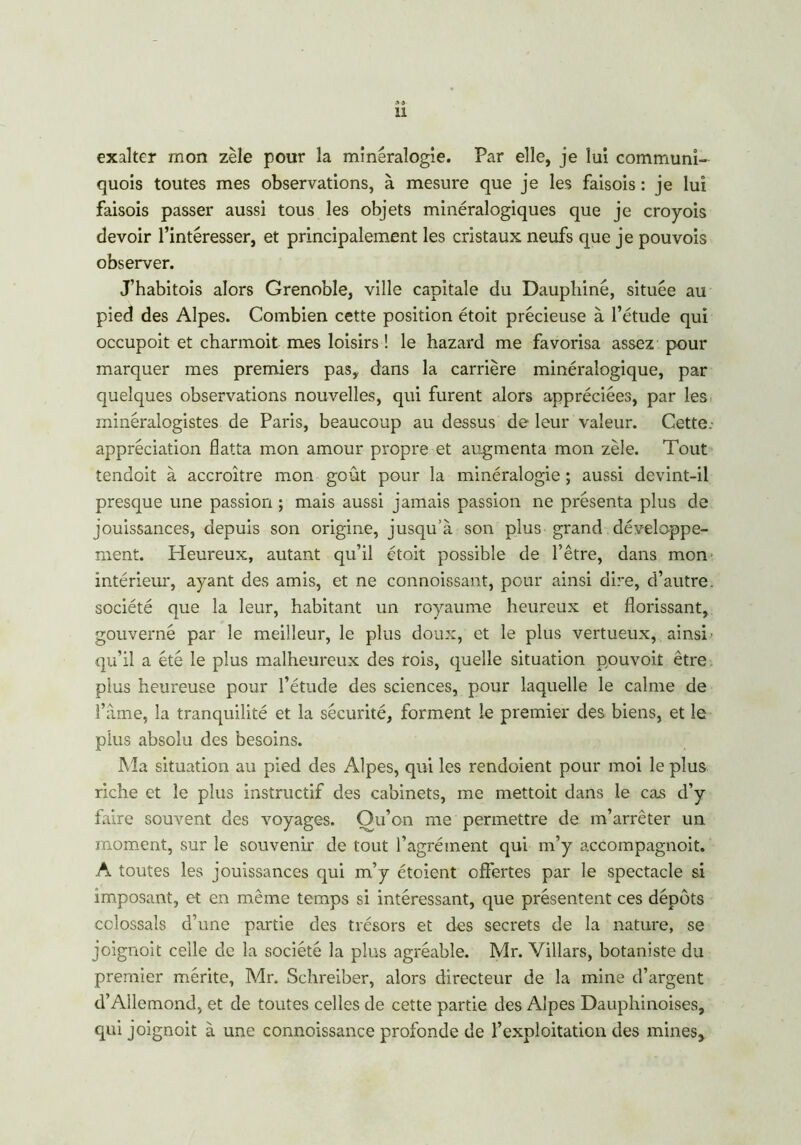 U exalter mon zèle pour la minéralogie. Par elle, je lui communi- quois toutes mes observations, à mesure que je les faisois : je lui faisois passer aussi tous les objets minéralogiques que je croyois devoir l’intéresser, et principalement les cristaux neufs que je pouvois observer. J’habitois alors Grenoble, ville capitale du Dauphiné, située au pied des Alpes. Combien cette position étoit précieuse à l’étude qui occupoit et charmoit mes loisirs! le hazard me favorisa assez pour marquer mes premiers pas, dans la carrière minéralogique, par quelques observations nouvelles, qui furent alors appréciées, par les minéralogistes de Paris, beaucoup au dessus de leur valeur. Cette, appréciation flatta mon amour propre et augmenta mon zèle. Tout tendoit à accroître mon goût pour la minéralogie ; aussi devint-il presque une passion ; mais aussi jamais passion ne présenta plus de jouissances, depuis son origine, jusqu’à son plus grand développe- ment. Pleureux, autant qu’il étoit possible de l’être, dans mon intérieur, ayant des amis, et ne connoissant, pour ainsi dire, d’autre, société que la leur, habitant un royaume heureux et florissant, gouverné par le meilleur, le plus doux, et le plus vertueux, ainsi- qu’il a été le plus malheureux des rois, quelle situation pouvoit être plus heureuse pour l’étude des sciences, pour laquelle le calme de f:\me, la tranquilité et la sécurité, forment le premier des biens, et le plus absolu des besoins. Ma situation au pied des Alpes, qui les rendoient pour moi le plus riche et le plus instructif des cabinets, me mettoit dans le cas d’y faire souvent des voyages. Ou’on me permettre de m’arrêter un moment, sur le souvenir de tout l’agrément qui m’y accompagnoit. A toutes les jouissances qui m’y étoient offertes par le spectacle si imposant, et en même temps si intéressant, que présentent ces dépôts cclossals d’une partie des trésors et des secrets de la nature, se joignoit celle de la société la plus agréable. Mr. Villars, botaniste du premier mérite, Mr. Schreiber, alors directeur de la mine d’argent d’Allemond, et de toutes celles de cette partie des Alpes Dauphinoises, qui joignoit à une connoissance profonde de l’exploitation des mines.