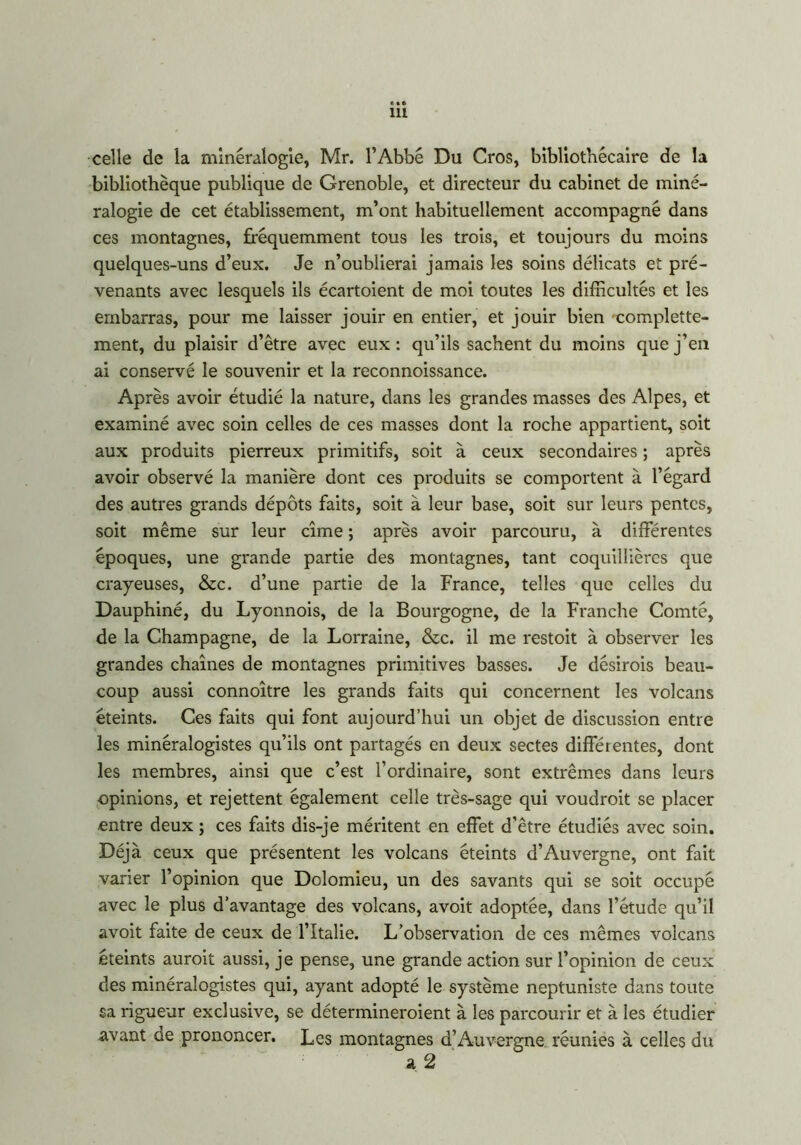 celle de la minéralogie, Mr. l’Abbé Du Cros, bibliothécaire de la bibliothèque publique de Grenoble, et directeur du cabinet de miné- ralogie de cet établissement, m’ont habituellement accompagné dans ces montagnes, fréquemment tous les trois, et toujours du moins quelques-uns d’eux. Je n’oublierai jamais les soins délicats et pré- venants avec lesquels ils écartoient de moi toutes les difficultés et les embarras, pour me laisser jouir en entier, et jouir bien -complette- ment, du plaisir d’être avec eux : qu’ils sachent du moins que j’en ai conservé le souvenir et la reconnoissance. Après avoir étudié la nature, dans les grandes masses des Alpes, et examiné avec soin celles de ces masses dont la roche appartient, soit aux produits pierreux primitifs, soit à ceux secondaires ; après avoir observé la manière dont ces produits se comportent à l’égard des autres grands dépôts faits, soit à leur base, soit sur leurs pentes, soit même sur leur cime ; après avoir parcouru, à différentes époques, une grande partie des montagnes, tant coquillières que crayeuses, &c. d’une partie de la France, telles que celles du Dauphiné, du Lyonnois, de la Bourgogne, de la Franche Comté, de la Champagne, de la Lorraine, &c. il me restoit à observer les grandes chaînes de montagnes primitives basses. Je désirois beau- coup aussi connoître les grands faits qui concernent les volcans éteints. Ces faits qui font aujourd’hui un objet de discussion entre les minéralogistes qu’ils ont partagés en deux sectes différentes, dont les membres, ainsi que c’est l’ordinaire, sont extrêmes dans leurs opinions, et rejettent également celle très-sage qui voudroit se placer entre deux ; ces faits dis-je méritent en effet d’être étudiés avec soin. Déjà ceux que présentent les volcans éteints d’Auvergne, ont fait varier l’opinion que Dolomieu, un des savants qui se soit occupé avec le plus d’avantage des volcans, avoit adoptée, dans l’étude qu’il avoit faite de ceux de l’Italie. L’observation de ces mêmes volcans éteints auroit aussi, je pense, une grande action sur l’opinion de ceux des minéralogistes qui, ayant adopté le système neptuniste dans toute sa rigueur exclusive, se détermineraient à les parcourir et à les étudier avant de prononcer. Les montagnes d’Auvergne réunies à celles du a 2