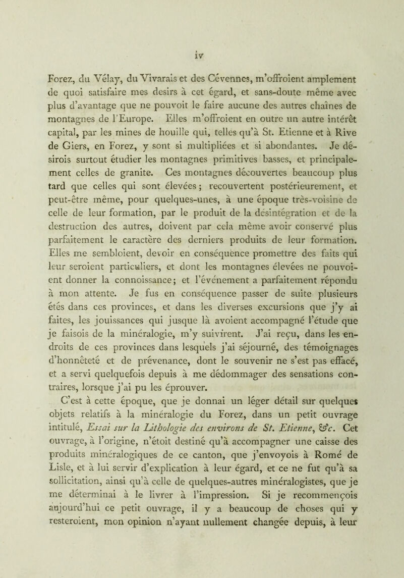 Forez, clu Vélay, du Vivaraiset des Cévennes, m’offroient amplement de quoi satisfaire mes désirs à cet egard, et sans-doute même avec plus d’avantage que ne pouvoit le faire aucune des autres chaînes de montagnes de l’Europe. Elles m’offroient en outre un autre intérêt capital, par les mines de houille qui, telles qu’à St. Etienne et à Rive de Giers, en Forez, y sont si multipliées et si abondantes. Je dé- sirois surtout étudier les montagnes primitives basses, et principale- ment celles de granité. Ces montagnes découvertes beaucoup plus tard que celles qui sont élevées ; recouvertent postérieurement, et peut-être même, pour quelques-unes, à une époque très-voisine de celle de leur formation, par le produit de la désintégration et de la destruction des autres, doivent par cela même avoir conservé plus parfaitement le caractère des derniers produits de leur formation. Elles me sembloient, devoir en conséquence promettre des faits qui leur seroient particuliers, et dont les montagnes élevées ne pouvoi- ent donner la connoissance; et l’événement a parfaitement répondu à mon attente. Je fus en conséquence passer de suite plusieurs étés dans ces provinces, et dans les diverses excursions que j’y ai faites, les jouissances qui jusque là avoient accompagné l’étude que je faisois de la minéralogie, m’y suivirent. J’ai reçu, dans les en- droits de ces provinces dans lesquels j’ai séjourné, des témoignages d’honnêteté et de prévenance, dont le souvenir ne s’est pas effacé, et a servi quelquefois depuis à me dédommager des sensations con- traires, lorsque j’ai pu les éprouver. C’est à cette époque, que je donnai un léger détail sur quelques objets relatifs à la minéralogie du Forez, dans un petit ouvrage intitulé, Essai sur la Lithologie des environs de St. Etienne, &c. Cet ouvrage, à l’origine, n’étoit destiné qu’à accompagner une caisse des produits minéralogiques de ce canton, que j’envoyois à Rome de Lisle, et à lui servir d’explication à leur égard, et ce ne fut qu’à sa .sollicitation, ainsi qu'à celle de quelques-autres minéralogistes, que je me déterminai à le livrer à l’impression. Si je recommençois aujourd’hui ce petit ouvrage, il y a beaucoup de choses qui y resteroient, mon opinion n’ayant nullement changée depuis, à leur