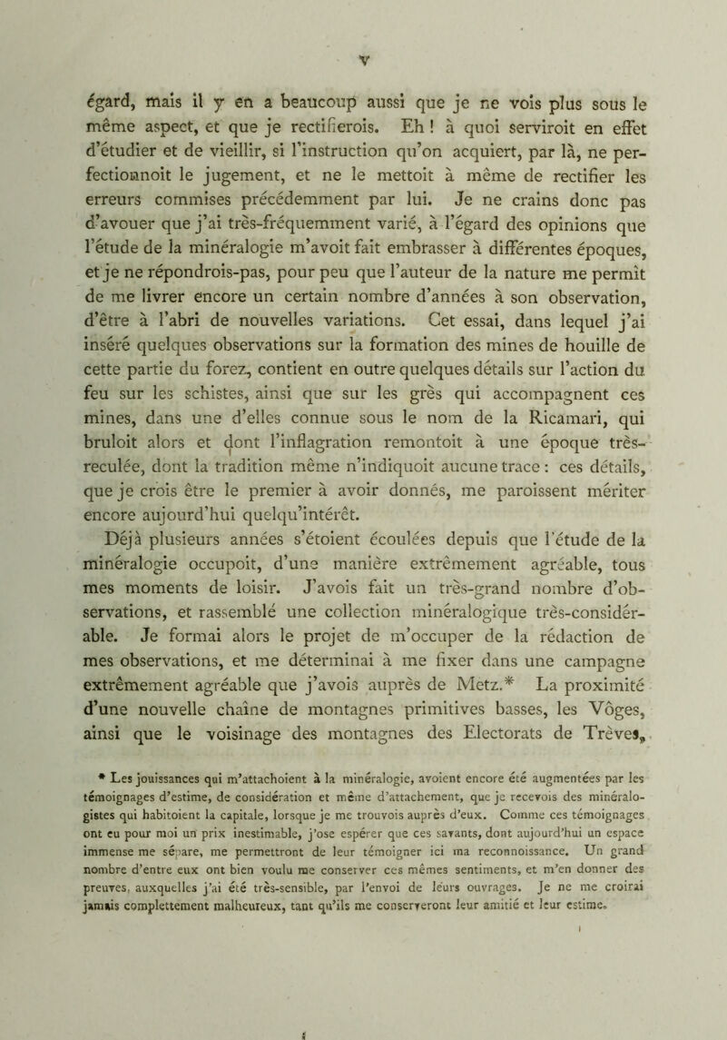 égard, mais il y en a beaucoup aussi que je ne vois plus sous le même aspect, et que je rectifierais. Eh ! à quoi serviroit en effet d’étudier et de vieillir, si l’instruction qu’on acquiert, par là, ne per- fectionnoit le jugement, et ne le mettoit à même de rectifier les erreurs commises précédemment par lui. Je ne crains donc pas d’avouer que j’ai très-fréquemment varié, à l’égard des opinions que l’étude de la minéralogie m’avoit fait embrasser à différentes époques, et je ne répondrois-pas, pour peu que l’auteur de la nature me permît de me livrer encore un certain nombre d’années à son observation, d’être à l’abri de nouvelles variations. Cet essai, dans lequel j’ai inséré quelques observations sur la formation des mines de houille de cette partie du forez, contient en outre quelques détails sur l’action du feu sur les schistes, ainsi que sur les grès qui accompagnent ces mines, dans une d’elles connue sous le nom de la Ricamari, qui bruloit alors et dont l’inflagration remontoit à une époque très- reculée, dont la tradition même n’indiquoit aucune trace : ces détails, que je crois être le premier à avoir donnés, me paraissent mériter encore aujourd’hui quelqü’intérêt. Déjà plusieurs années s’étoient écoulées depuis que l’étude de la minéralogie occupoit, d’une manière extrêmement agréable, tous mes moments de loisir. J’avois fait un très-grand nombre d’ob- servations, et rassemblé une collection minéralogique très-considér- able. Je formai alors le projet de m’occuper de la rédaction de mes observations, et me déterminai à me fixer dans une campagne extrêmement agréable que j’avois auprès de Metz.* La proximité d’une nouvelle chaîne de montagnes primitives basses, les Vôges, ainsi que le voisinage des montagnes des Electorats de Trêves, * Les jouissances qui m’attachoient à la minéralogie, avoient encore été augmentées par les témoignages d’estime, de considération et même d’attachement, que je recevois des minéralo- gistes qui habitoient la capitale, lorsque je me trouvois auprès d’eux. Comme ces témoignages ont eu pour moi un prix inestimable, j’ose espérer que ces savants, dont aujourd’hui un espace immense me sépare, me permettront de leur témoigner ici ma reconnoissance. Un grand nombre d’entre eux ont bien voulu me conserver ces mêmes sentiments, et m’en donner des preuves, auxquelles j’ai été très-sensible, par l’envoi de leurs ouvrages. Je ne me croirai jamais complettement malheureux, tant qu’ils me conserveront leur amitié et leur estime. (