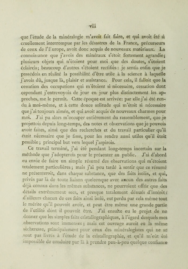 que l’étude de la minéralogie m’avoit fait faire, et qui avoit été si cruellement interrompue par les désastres de la France, précurseurs de ceux de l’Europe, avoit donc acquis de nouveaux matériaux. La connoissance que j’avois des minéraux s’étoit fortement agrandie; plusieurs objets qui n’étoient pour moi que des doutes, s’étoient éclaircis; beaucoup d’autres s’étoient rectifiés: je sentis enfin que je possédois en réalité la possibilité d’être utile à la science à laquelle j’avois dû, jusque là, plaisir et assistance. Pour cela, il falloit que la cessation des occupations qui m'étoient si nécessaire, cessation dont cependant j’entrevoyois de jour en jour plus distinctement les ap- proches, me le permît. Cette époque est arrivée: par elle j’ai été ren- du à moi-même, et à cette douce solitude qui m’étoit si nécessaire que j’ai toujours aimée, et qui avoit acquis de nouveaux charmes pour moi. J’ai pu alors m’occuper entièrement du rassemblement, que je projettois depuis long-temps, des notes et observations que je pouvois avoir faites, ainsi que des recherches et du travail particulier qu’il étoit nécessaire que je fisse, pour les rendre aussi utiles qu’il étoit possible ; principal but vers lequel j’aspirois. Ce travail terminé, j’ai été pendant long-temps incertain sur la méthode que j’adopterois pour le présenter au public. J’ai d’abord eu envie de faire un simple résumé des observations qui m’étoient totalement particulières ; mais j’ai peu tardé à sentir que ce résumé ne présentèrent, dans chaque substance, que des faits isolés, et qui, privés par là de toute liaison quelconque avec aacun des autres faits déjà connus dans les mêmes substances, ne pourraient offrir que des détails extrêmement secs, et presque totalement dénués d’intérêt : d ailleurs chacun de ces faits ainsi isolé, eut perdu par cela même tout le mérite qu’il pouvoit avoir, et peut être même une grande partie de l’utilité dont il pouvoit être. J’ai ensuite eu le projet de ne .donner que les simples faits cristallographiques, à l’égard desquels mes observations sont immenses ; mais cet ouvrage aurait eu la même •sécheresse, principalement pour ceux des minéralogistes qui ne se -ont pas livrés à l’étude de la cristallographie, et qu’il m’eût été impossible de conduire par là à prendre peu-à-peu quelque confiance