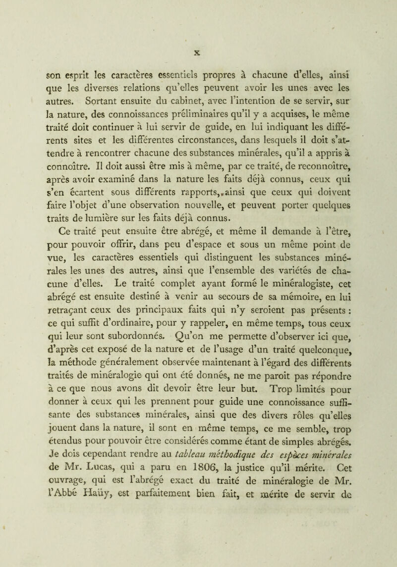 son esprit les caractères essentiels propres à chacune d’elles, ainsi que les diverses relations qu’elles peuvent avoir les unes avec les autres. Sortant ensuite du cabinet, avec l’intention de se servir, sur la nature, des connoissances préliminaires qu’il y a acquises, le même traité doit continuer à lui servir de guide, en lui indiquant les diffé- rents sites et les différentes circonstances, dans lesquels il doit s’at- tendre à rencontrer chacune des substances minérales, qu’il a appris à connoître. Il doit aussi être mis à même, par ce traité, de reconnoître, après avoir examiné dans la nature les faits déjà connus, ceux qui s’en écartent sous différents rapports,,ainsi que ceux qui doivent faire l’objet d’une observation nouvelle, et peuvent porter quelques traits de lumière sur les faits déjà connus. Ce traité peut ensuite être abrégé, et même il demande à l’être, pour pouvoir offrir, dans peu d’espace et sous un même point de vue, les caractères essentiels qui distinguent les substances miné- rales les unes des autres, ainsi que l’ensemble des variétés de cha- cune d’elles. Le traité complet ayant formé le minéralogiste, cet abrégé est ensuite destiné à venir au secours de sa mémoire, en lui retraçant ceux des principaux faits qui n’y seroient pas présents : ce qui suffit d’ordinaire, pour y rappeler, en même temps, tous ceux qui leur sont subordonnés. Ou’on me permette d’observer ici que, d’après cet exposé de la nature et de l’usage d’un traité quelconque, la méthode généralement observée maintenant à l’égard des différents traités de minéralogie qui ont été donnés, ne me paroit pas répondre à ce que nous avons dit devoir être leur but. Trop limités pour donner à ceux qui les prennent pour guide une connoissance suffi- sante des substances minérales, ainsi que des divers rôles qu’elles jouent dans la nature, il sont en même temps, ce me semble, trop étendus pour pouvoir être considérés comme étant de simples abrégés. Je dois cependant rendre au tableau méthodique des espaces minérales de Mr. Lucas, qui a paru en 1806, la justice qu’il mérite. Cet ouvrage, qui est l’abrégé exact du traité de minéralogie de Mr. l’Abbé Haüy, est parfaitement bien fait, et mérite de servir de