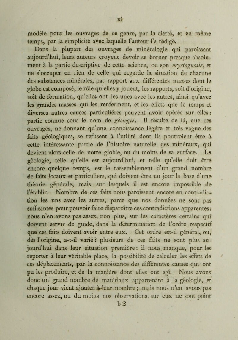 modèle pour les ouvrages de ce genre, par la clarté, et en même temps, par la simplicité avec laquelle l’auteur l’a rédigé. Dans la plupart des ouvrages de minéralogie qui paraissent aujourd’hui, leurs auteurs croyent devoir se borner presque absolu- ment à la partie descriptive de cette science, ou son oryctognosie, et ne s’occuper en rien de celle qui regarde la situation de chacune des substances minérales, par rapport aux différentes masses dont le globe est composé, le rôle qu’elles y jouent, les rapports, soit d’origine, soit de formation, qu’elles ont les unes avec les autres, ainsi qu’avec les grandes masses qui les renferment, et les effets que le temps et diverses autres causes particulières peuvent avoir opérés sur elles : partie connue sous le nom de géologie. Il résulte de là, que ces ouvrages, ne donnant qu’une connoissance légère et très-vague des faits géologiques, se refusent à l’utilité dont ils pourraient être à cette intéressante partie de l'histoire naturelle des minéraux, qui devient alors celle de notre globle, ou du moins de sa surface. La géologie, telle qu’elle est aujourd’hui, et telle qu’elle doit être encore quelque temps, est le rassemblement d’un grand nombre de faits locaux et particuliers, qui doivent être un jour la base d’une théorie générale, mais sur lesquels il est encore impossible de l’établir. Nombre de ces faits nous paraissent encore en contradic- tion les uns avec les autres, parce que nos données ne sont pas suffisantes pour pouvoir faire disparaître ces contradictions apparentes : nous n’en avons pas assez, non plus, sur les caractères certains qui doivent servir de guide, dans la détermination de l’ordre respectif que ces faits doivent avoir entre eux. Cet ordre est-il général, ou, dès l’origine, a-t-il varié ? plusieurs de ces faits ne sont plus au- jourd’hui dans leur situation première : il nous manque, pour les reporter à leur véritable place, la possibilité de calculer les effets de ces déplacements, par la connoissance des différentes causes qui ont pu les produire, et de la manière dont elles ont agi. Nous avons donc un grand nombre de matériaux appartenant à la géologie, et chaque jour vient ajouter à-leur nombre ; mais nous n’en avons pas encore assez, ou du moins nos observations. sur eux ne sont point h2