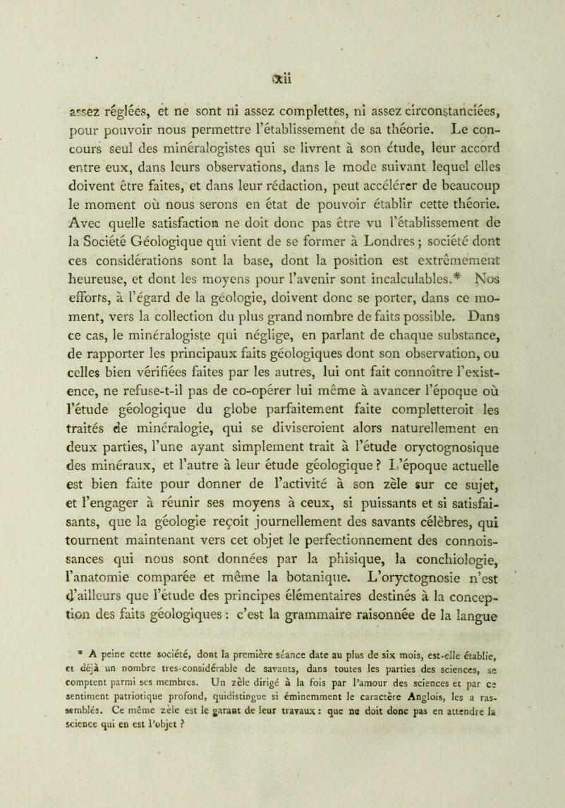 assez réglées, et ne sont ni assez complettes, ni assez circonstanciées, pour pouvoir nous permettre l’établissement de sa théorie. Le con- cours seul des minéralogistes qui se livrent à son étude, leur accord entre eux, dans leurs observations, dans le mode suivant lequel elles doivent être faites, et dans leur rédaction, peut accélérer de beaucoup le moment où nous serons en état de pouvoir établir cette théorie. Avec quelle satisfaction ne doit donc pas être vu l’établissement de la Société Géologique qui vient de se former à Londres ; société dont ces considérations sont la base, dont la position est extrêmement heureuse, et dont les moyens pour l’avenir sont incalculables.* Nos efforts, à l’égard de la géologie, doivent donc se porter, dans ce mo- ment, vers la collection du plus grand nombre de faits possible. Dans ce cas, le minéralogiste qui néglige, en parlant de chaque substance, de rapporter les principaux faits géologiques dont son observation, ou celles bien vérifiées faites par les autres, lui ont fait connoître l’exist- ence, ne refuse-t-il pas de co-opérer lui même à avancer l’époque où l’étude géologique du globe parfaitement faite completteroit les traités de minéralogie, qui se diviseraient alors naturellement en deux parties, l’une ayant simplement trait à l’étude oryctognosique des minéraux, et l’autre à leur étude géologique ? L’époque actuelle est bien faite pour donner de l’activité à son zèle sur ce sujet, et l’engager à réunir ses moyens à ceux, si puissants et si satisfai- sants, que la géologie reçoit journellement des savants célèbres, qui tournent maintenant vers cet objet le perfectionnement des connois- sances qui nous sont données par la phisique, la conchiologie, l’anatomie comparée et même la botanique. L’oryctognosie n’est d’ailleurs que l’étude des principes élémentaires destinés à la concep- tion des faits géologiques : c’est la grammaire raisonnée de la langue * A peine cette société, dont la première séance date au pins de six mois, est-elle établie, et déjà un nombre tres-considérable de savants, dans toutes les parties des sciences, se comptent parmi ses membres. Un zèle dirigé à la fois par l’amour des sciences et par ce sentiment patriotique profond, quidistingue si éminemment le caractère Anglois, les a ras- semblés. Ce même zèle est le garant de leur travaux : que ne doit donc pas en attendre la science qui en est l’objet ?