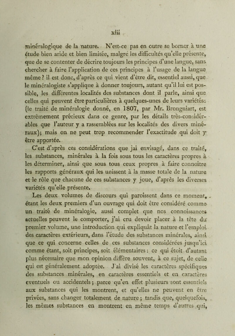 minéralogique de la nature. N’est-ce pas en outre se borner à une étude bien aride et bien limitée, maigre les difficultés qu’elle présente, que de se contenter de décrire toujours les principes d’une langue, sans chercher à faire l’application de ces principes à l’usage de la langue même ? il est donc, d’après ce qui vient d’ètre dit, essentiel aussi, que le minéralogiste s’applique à donner toujours, autant qu’il lui est pos- sible, les différentes localités des substances dont il parle, ainsi que celles qui peuvent être particulières à quelques-unes de leurs variétés: (le traité de minéralogie donné, en 1807, par Mr. Brongniart, est exti'êmement précieux dans ce genre, par les détails très-considér- ables que l’auteur y a rassemblées sur les localités des divers miné- raux); mais on ne peut trop recommender l’exactitude qui doit y être apportée. C’est d’après ces considérations que jai envisagé, dans ce traité, les substances, minérales à la fois sous tous les caractères propres à les déterminer, ainsi que sous tous ceux propres à faire connoître les rapports généraux qui les unissent à la masse totale de la nature et le rôle que chacune de ces substances y joue, d’après les diverses variétés qu’elle présente. Les deux volumes de discours qui paroissent dans ce moment, „ étant les deux premiers d’un ouvrage qui doit être considéré comme- un traité de minéralogie, aussi complet que nos connoissance* actuelles peuvent le comporter, j’ai cru devoir placer à la tête du; premier volume, une introduction qui expliquât la nature et l’emploi des caractères extérieurs, dans l’étude des substances minérales, ainsi que ce qui concerne celles de ces substances considérées jusqu’ici comme étant, soit principes, soit élémentaires : ce qui étoit d’autant plus nécessaire que mon opinion diffère souvent, à ce sujet, de celle qui est généralement adoptée. J’ai divisé les caractères spécifiques des substances minérales, en caractères essentiels et en caractères éventuels ou accidentels ; parce qu’en effet plusieurs sont essentiels aux substances qui les montrent, et qu’elles ne peuvent en être privées, sans changer totalement de nature ; tandis que, quelquefois, les mêmes substances en montrent en même temps d’autres qui,