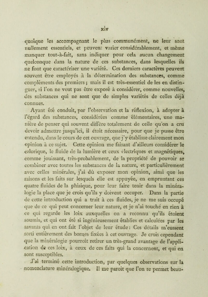 quoique les accompagnant le plus communément, ne leur sont nullement essentiels, et peuvent varier considérablement, et même manquer tout-à-fait, sans indiquer pour cela aucun changement quelconque dans la nature de ces substances, dans lesquelles ils ne font que caractériser une variété. Ces derniers caractères peuvent souvent être employés à la détermination des substances, comme compléments des premiers ; mais il est très-essentiel de les en distin- guer, si l’on ne veut pas être exposé à considérer, comme nouvelles, des substances qui ne sont que de simples variétés de celles déjà connues. Ayant été conduit, par l’observation et la réflexion, à adopter à l’égard des substances, considérées comme élémentaires, une ma- nière de penser qui souvent diffère totalement de celle qu’on a cm devoir admettre jusqu’ici, il étoit nécessaire, pour que je pusse être entendu, dans le cours de cet ouvrage, que j’y établisse clairement mon opinion à ce sujet. Cette opinion me faisant d’ailleurs considérer le calorique, le fluide de la lumière et ceux électriques et magnétiques, comme jouissant, très-probablement, de la propriété de pouvoir se combiner avec toutes les substances de la nature, et particulièrement avec celles minérales, j’ai dû exposer mon opinion, ainsi que les raisons et les faits sur lesquels elle est appuyée, en empruntant ces quatre fluides de la phisique, pour leur faire tenir dans la minéra- logie la place que je crois qu’ils y doivent occuper. Dans la partie de cette introduction qui a trait à ces fluides, je ne me suis occupé que de ce qui peut concerner leur nature, et je n’ai touché en rien à ce qui regarde les loix auxquelles on a reconnu qu’ils étoient soumis, et qui ont été si ingénieusement établies et calculées par les savants qui en ont fait l’objet de leur étude : Ces détails m’eussent sorti entièrement des bornes fixées à cet ouvrage. Je crois cependant que la minéralogie pourrait retirer un très-grand avantage de l’appli- cation de ces loix, à ceux de ces faits qui la concernent, et qui en sont susceptibles. J’ai terminé cette introduction, par quelques observations sur la nomenclature minéralogique. Il me parait que l’on se permet beau-