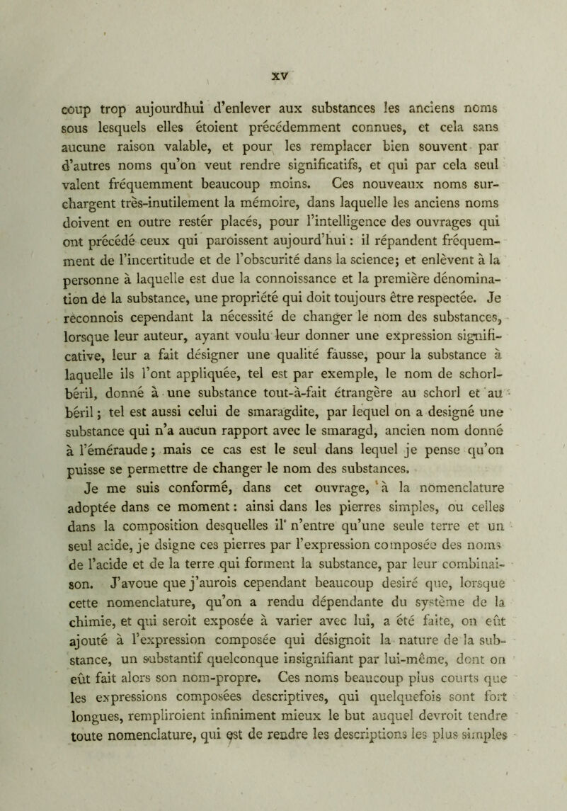 coup trop aujourdhui d’enlever aux substances les anciens noms sous lesquels elles étoient précédemment connues, et cela sans aucune raison valable, et pour les remplacer bien souvent par d’autres noms qu’on veut rendre significatifs, et qui par cela seul valent fréquemment beaucoup moins. Ces nouveaux noms sur- chargent très-inutilement la mémoire, dans laquelle les anciens noms doivent en outre rester placés, pour l’intelligence des ouvrages qui ont précédé ceux qui paraissent aujourd’hui : il répandent fréquem- ment de l’incertitude et de l’obscurité dans la science; et enlèvent à la personne à laquelle est due la connoissance et la première dénomina- tion de la substance, une propriété qui doit toujours être respectée. Je réconnois cependant la nécessité de changer le nom des substances, lorsque leur auteur, ayant voulu leur donner une expression signifi- cative, leur a fait désigner une qualité fausse, pour la substance à laquelle ils l’ont appliquée, tel est par exemple, le nom de schorl- béril, donné à une substance tout-à-fait étrangère au schorl et au béril ; tel est aussi celui de smaragdite, par lequel on a désigné une substance qui n’a aucun rapport avec le smaragd, ancien nom donné à l’éméraude; mais ce cas est le seul dans lequel je pense qu’on puisse se permettre de changer le nom des substances. Je me suis conformé, dans cet ouvrage, à la nomenclature adoptée dans ce moment : ainsi dans les pierres simples, ou celles dans la composition desquelles il’ n’entre qu’une seule terre et un seul acide, je dsigne ces pierres par l’expression composée des noms de l’acide et de la terre qui forment la substance, par leur combinai- son. J’avoue que j’aurais cependant beaucoup désiré que, lorsque cette nomenclature, qu’on a rendu dépendante du système de la chimie, et qui seroit exposée à varier avec lui, a été faite, on eût ajouté à l’expression composée qui désignoit la nature de la sub- stance, un substantif quelconque insignifiant par lui-même, dent on eût fait alors son nom-propre. Ces noms beaucoup plus courts que les expressions composées descriptives, qui quelquefois sont fort longues, rempliraient infiniment mieux le but auquel devrait tendre toute nomenclature, qui est de rendre les descriptions ies plus simples