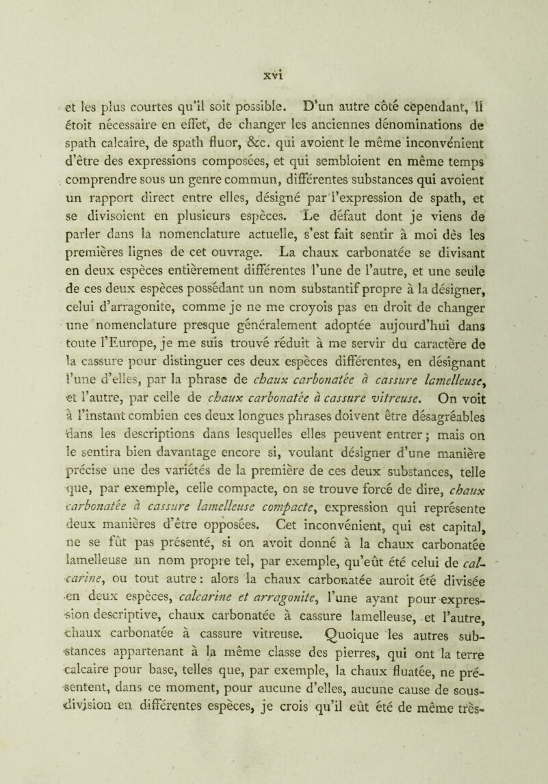 et les plus courtes qu’il soit possible. D'un autre côté cependant, il étoit nécessaire en effet, de changer les anciennes dénominations de spath calcaire, de spath fluor, &c. qui avoient le même inconvénient d’être des expressions composées, et qui sembloient en même temps comprendre sous un genre commun, différentes substances qui avoient un rapport direct entre elles, désigné par l’expression de spath, et se divisoient en plusieurs espèces. Le défaut dont je viens de parler dans la nomenclature actuelle, s’est fait sentir à moi dès les premières lignes de cet ouvrage. La chaux carbonatée se divisant en deux espèces entièrement différentes l’une de l’autre, et une seule de ces deux espèces possédant un nom substantif propre à la désigner, celui d’arragonite, comme je ne me croyois pas en droit de changer une nomenclature presque généralement adoptée aujourd’hui dans toute l’Europe, je me suis trouvé réduit à me servir du caractère de la cassure pour distinguer ces deux espèces différentes, en désignant l’une d’elles, par la phrase de chaux carbonatée à cassure lamelleuse, et l’autre, par celle de chaux carbonatée à cassure vitreuse. On voit à l’instant combien ces deux longues phrases doivent être désagréables dans les descriptions dans lesquelles elles peuvent entrer ; mais on le sentira bien davantage encore si, voulant désigner d’une manière précise une des variétés de la première de ces deux substances, telle que, par exemple, celle compacte, on se trouve forcé de dire, chaux carbonatée à cassure lamelleuse compacte, expression qui représente deux manières d’être opposées. Cet inconvénient, qui est capital, ne se fut pas présenté, si on avoit donné à la chaux carbonatée lamelleuse un nom propre tel, par exemple, qu’eût été celui de cal- carine, ou tout autre : alors la chaux carbonatée auroit été divisée •en deux espèces, calcarine et arragonite, l’une ayant pour-expres- sion descriptive, chaux carbonatée à cassure lamelleuse, et l’autre, chaux carbonatée à cassure vitreuse. Quoique les autres sub- stances appartenant à la même classe des pierres, qui ont la terre calcaire pour base, telles que, par exemple, la chaux fluatée, ne pré- sentent, dans ce moment, pour aucune d’elles, aucune cause de sous- division en différentes espèces, je crois qu’il eût été de même très-