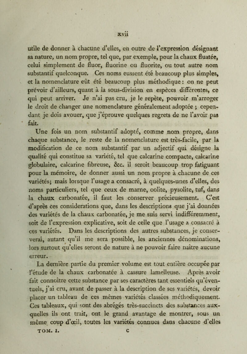 utile de donner à chacune d’elles, en outre de l’expression désignant sa nature, un nom propre, tel que, par exemple, pour la chaux fluatée, celui simplement de fluor, fluorine ou fluorite, ou tout autre nom substantif quelconque. Ces noms eussent été beaucoup plus simples, et la nomenclature eût été beaucoup plus méthodique : on ne peut prévoir d’ailleurs, quant à la sous-division en espèces différentes, ce qui peut arriver. Je n’ai pas cru, je le repète, pouvoir m’arroger le droit de changer une nomenclature généralement adoptée ; cepen- dant je dois avouer, que j’éprouve quelques regrets de ne l’avoir pas fait. Une fois un nom substantif adopté, comme nom propre, dans chaque substance, le reste de la nomenclature est très-facile, par la modification de ce nom substantif par un adjectif qui désigne la qualité qui constitue sa variété, tel que calcarine compacte, calcarine globulaire, calcarine fibreuse, &c. il seroit beaucoup trop fatiguant pour la mémoire, de donner aussi un nom propre à chacune de ces variétés; mais lorsque l’usage a consacré, à quelques-unes d’elles, des noms particuliers, tel que ceux de marne, oolite, pysolite, tuf, dans la chaux carbonatée, il faut les conserver précieusement. C’est d’après ces considérations que, dans les descriptions que j’ai données des variétés de la chaux carbonatée, je me suis servi indifféremment, soit de l’expression explicative, soit de celle que l’usage a consacré à ces variétés. Dans les descriptions des autres substances, je conser- verai, autant qu’il me sera possible, les anciennes dénominations, lors surtout qu’elles seront de nature à ne pouvoir faire naître aucune erreur. La dernière partie du premier volume est tout entière occupée par l’étude de la chaux carbonatée à cassure lamelleuse. Après avoir fait connoître cette substance par ses caractères tant essentiels qu’éven- tuels, j’ai cru, avant de passer à la description de ses variétés, devoir placer un tableau de ces mêmes variétés classées méthodiquement. Ces tableaux, qui sont des abrégés très-succincts des substances aux- quelles ils ont trait, ont le grand avantage de montrer, sous un même coup d’œil, toutes les variétés connues dans chacune d’elles TOM. I. C