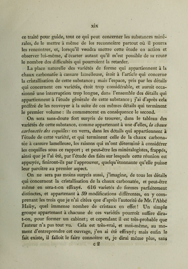 ce traité pour guide, tout ce qui peut concerner les substances miné- rales, de le mettre à même de les reconnoître partout où il pourra les rencontrer, et, lorsqu’il voudra mettre cette étude en action et observer lui-même, d’écarter autant qu’il m’est possible de sa route le nombre des difficultés qui pourraient la retarder. La place naturelle des variétés de forme qui appartiennent à la chaux carbonatée à cassure lamelleuse, étoit à l’article qui concerne la cristallisation de cette substance ; mais l’espace, pris par les détails qui concernent ces variétés, étoit trop considérable, et auroit occa- sionné une interruption trop longue, dans l’ensemble des détails qui appartiennent à l’étude générale de cette substance ; j’ai d'après cela préféré de les renvoyer à la suite de ces mêmes détails qui terminent le premier volume : ils commencent en conséquence le second. On sera sans-doute fort surpris de trouver, dans le tableau des variétés de cette substance, comme appartenant à une d’elles, la chaux carbonatée des coquilles: on verra, dans les détails qui appartiennent à l’étude de cette variété, et qui terminent celle de la chaux carbona- tée à cassure lamelleuse, les raisons qui m’ont déterminé à considérer les coquilles sous ce rapport ; et peut-être les minéralogistes, frappés, ainsi que je l’ai été, par l’étude des faits sur lesquels cette réunion est appuyée, finiront-ils par l’approuver, quelqu’étonnante qu’elle puisse leur paroître au premier aspect. On ne sera pas moins surpris aussi, j’imagine, de tous les détails qui concernent la cristallisation de la chaux carbonatée, et peut-être même en sera-t-on effraye. 616 variétés de formes parfaitement distinctes, et appartenant à 59 modifications différentes, en y com- prenant les trois que je n’ai citées que d’après l’autorité de Mr. l’Abbé Haüy, quel immense nombre de cristaux en effet ! Un simple groupe appartenant à chacune de ces variétés pourrait suffire dira- t-on, pour former un cabinet ; et cependant il est très-probable que l’auteur n’a pas tout vu. Cela est très-vrai, et moi-même, au mo- ment d’entreprendre cet ouvrage, j’en ai été effrayé; mais enfin le fait existe, il falloit le faire connoître et, je dirai même plus, sang c 2