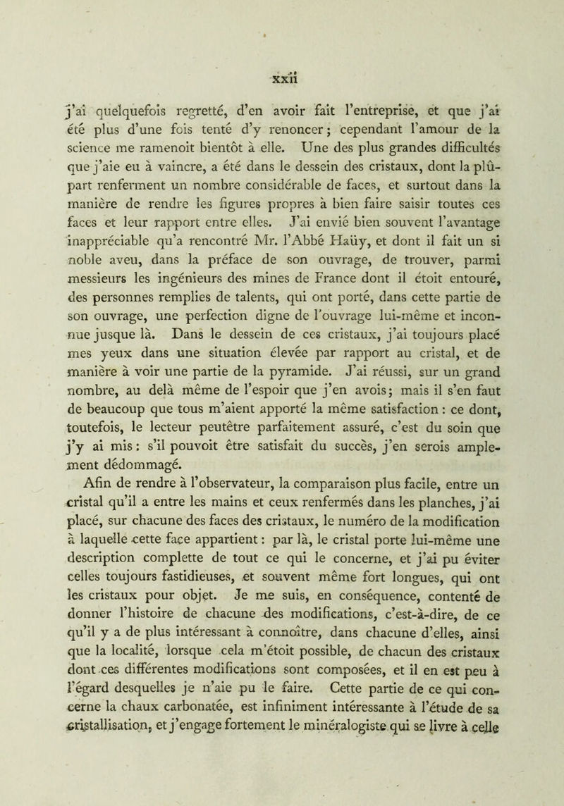 j’ai quelquefois regretté, d’en avoir fait l’entreprise, et que j’ai été plus d’une fois tenté d’y renoncer ; cependant l’amour de la science me ramenoit bientôt à elle. Une des plus grandes difficultés que j’aie eu à vaincre, a été dans le dessein des cristaux, dont la plû- part renferment un nombre considérable de faces, et surtout dans la manière de rendre les figures propres à bien faire saisir toutes ces faces et leur rapport entre elles. J’ai envié bien souvent l’avantage inappréciable qu’a rencontré Mr. l’Abbé Haüy, et dont il fait un si noble aveu, dans la préface de son ouvrage, de trouver, parmi messieurs les ingénieurs des mines de France dont il étoit entouré, des personnes remplies de talents, qui ont porté, dans cette partie de son ouvrage, une perfection digne de l’ouvrage lui-même et incon- nue jusque là. Dans le dessein de ces cristaux, j’ai toujours placé mes yeux dans une situation élevée par rapport au cristal, et de manière à voir une partie de la pyramide. J’ai réussi, sur un grand nombre, au delà même de l’espoir que j’en avois; mais il s’en faut de beaucoup que tous m’aient apporté la même satisfaction : ce dont, toutefois, le lecteur peutêtre parfaitement assuré, c’est du soin que j’y ai mis : s’il pouvoit être satisfait du succès, j’en serois ample- ment dédommagé. Afin de rendre à l’observateur, la comparaison plus facile, entre un cristal qu’il a entre les mains et ceux renfermés dans les planches, j’ai placé, sur chacune des faces des cristaux, le numéro de la modification à laquelle cette face appartient : par là, le cristal porte lui-même une description complette de tout ce qui le concerne, et j’ai pu éviter celles toujours fastidieuses, et souvent même fort longues, qui ont les cristaux pour objet. Je me suis, en conséquence, contenté de donner l’histoire de chacune ries modifications, c’est-à-dire, de ce qu’il y a de plus intéressant à connoître, dans chacune d’elles, ainsi que la localité, lorsque cela m’étoit possible, de chacun des cristaux dont ces différentes modifications sont composées, et il en est peu à Fégard desquelles je n’aie pu le faire. Cette partie de ce qui con- cerne la chaux carbonatée, est infiniment intéressante à l’étude de sa cristallisation, et j’engage fortement le minéralogiste qui se Jivre à celle