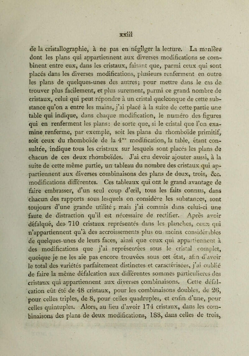 xxi n de la cristallographie, à ne pas en négliger la lecture. La manière dont les plans qui appartiennent aux diverses modifications se com- binent entre eux, dans les cristaux, faisant que, parmi ceux qui sont placés dans les diverses modifications, plusieurs renferment en outre les plans de quelques-unes des autres; pour mettre dans le cas de trouver plus facilement,, et plus sûrement, parmi ce grand nombre de cristaux, celui qui peut répondre à un cristal quelconque de cette sub- stance qu’on a entre les mains, j’ai placé à la suite de cette partie une table qui indique, dans chaque modification, le numéro des figures qui en renferment les plans: de sorte que, si le cristal que l’on exa- mine renferme, par exemple, soit les plans du rhomboïde primitif, soit ceux du rhomboïde de la 4me modification, la table, étant con- sultée, indique tous les cristaux sur lesquels sont placés les plans de chacun de ces deux rhomboïdes. J’ai cru devoir ajouter aussi, à la suite de cette même partie, un tableau du nombre des cristaux qui ap- partiennent aux diverses combinaisons des plans de deux, trois, &c» modifications différentes. Ces tableaux qui ont le grand avantage de faire embrasser, d’un seul coup d’œil, tous les faits connus, dans chacun des rapports sous lesquels on considère les substances, sont toujours d’une grande utilité ; mais j’ai commis dans celui-ci une faute de distraction qu’il est nécessaire de rectifier. Après avoir défalqué, de3> 710 cristaux représentés dans les planches* ceux qui n’appartiennent qu’à des accroissements plus ou moins considérables de quelques-unes de leurs faces, ainsi que ceux qui appartiennent à des modifications que j’ai représentées sous le cristal complet, quoique je ne les aie pas encore trouvées sous cet état, afin d’avoir le total des variétés parfaitement distinctes et caractérisées, j’ai oublié de faire la même défalcation aux différentes sommes particulières des cristaux qui appartiennent aux diverses combinaisons. Cette défal- cation eût été de 48 cristaux, pour les combinaisons doubles, de 26, pour celles triples, de 8, pour celles quadruples, et enfin d’une, pour celles quintuples. Alors, au lieu d’avoir 174 cristaux, dans les com- binaisons des plans de deux modifications, 188, dans celles de trois,