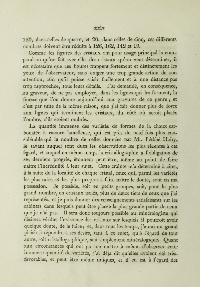 -XXiV 150, dans celles de quatre, et 20, dans celles de cinq, ces différents nombres doivent être réduits à 126, 162, 142 et 19. Comme les figures des cristaux ont pour usage principal la com- paraison qu’on fait avec elles des cristaux qu’on veut déterminer, il est nécessaire que ces figures frappent fortement et distinctement les yeux de l’observateur, sans exiger une trop grande action de son attention, afin qu’il puisse saisir facilement et à une distance pas trop rapprochée, tous leurs détails. J’ai demandé, en conséquence, .au graveur, de ne pas employer, dans les lignes qui les forment, la finesse que l’on donne aujourd’hui aux gravures de ce genre ; et c’est par suite de la même raison, que j’ai fait donner plus de force aux lignes qui terminent les cristaux, du côté où seroit placée l’ombre, s’ils étoient ombrés. La quantité immense des variétés de formes de la chaux car- bonatée à cassure lamelleuse, qui est près de neuf fois plus con- sidérable qui le nombre de celles données par Mr. l’Abbé Haüy, le savant auquel sont dues les observations les plus récentes à cet égard, et auquel en même temps la cristallographie a l’obligation de ses derniers progrès, étonnera peut-être, même au point de faire naître l’incrédulité à leur sujet. Cette crainte m’a déterminé à citer, à la suite de la localité de chaque cristal, ceux qui, parmi les variétés les plus rares et les plus propres à faire naître le doute, sont en ma possession. Je possède, soit en petits groupes, soit, pour le plus grand nombre, en cristaux isolés, plus de deux tiers de ceux que j’ai représentés, et je puis donner des renseignements satisfaisants sur les cabinets dans lesquels peut être placée la plus grande partie de ceux que je n’ai pas. Il sera donc toujours possible au minéralogiste qui désirera vérifier l’existence des cristaux sur lesquels il pourroit avoir quelque doute, de le faire ; et, dans tous les temps, j’aurai un grand plaisir à répondre à ses désirs, tant à ce sujet, qu’à l’égard de tout autre, soit cristallographique, soit simplement minéralogique. Quant aux circonstances qui ont pu me mettre à même d’observer cette immense quantité de variétés, j’ai déjà dit qu’elles avoient été très- favorables, et peut être même uniques, et il en est à l’égard des