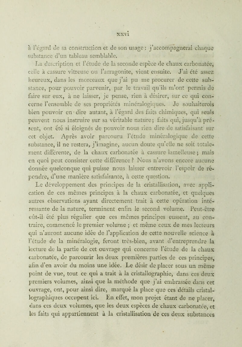 à l’égard ue sa construction et de son usage : j’accompagnerai chaque substance d’un tableau semblable. La description et l’étude de la seconde espèce de chaux carbonatée, celle à cassure vitreuse ou l’arragonite, vient ensuite. J’ai été assez heureux, dans les morceaux que j’ai pu me procurer de cette sub- stance, pour pouvoir parvenir, par le travail qu'ils m’ont permis de faire sur eux, à ne laisser, je pense, rien à désirer, sur ce qui con- cerne l’ensemble de ses propriétés minéralogiques. Je souhaiterais bien pouvoir en • dire autant, à l’égard des faits chimiques, qui seuls peuvent nous instruire sur sa véritable nature; faits qui, jusqu’à pré- sent, ont été si éloignés de pouvoir nous rien dire de satisfaisant sur cet objet. Après avoir parcouru l’étude minéralogique de cette substance, il ne restera, j’imagine, aucun doute qu’elle ne soit totale- ment différente, de la chaux carbonatée à cassure lamelleuse ; mais en quoi peut consister cette différence ? Nous n’avons encore aucune donnée quelconque qui puisse nous laisser entrevoir l’espoir de ré- pondre, d’une manière satisfaisante, à cette question. Le développement des principes de la cristallisation, avec appli- cation de ces mêmes principes à la chaux carbonatée, et quelques autres observations ayant directement trait à cette opération inté- ressante de la nature, terminent enfin le second volume. Peut-être eût-il été plus régulier que ces mêmes principes eussent, au con- traire, commencé le premier volume ; et même ceux de mes lecteurs qui n’auront aucune idée de l’application de cette nouvelle science à l’étude de la minéralogie, feront très-bien, avant d’entreprendre la lecture de la partie de cet ouvrage qui concerne l’étude de la chaux carbonatée, de parcourir les deux premières parties de ces principes, afin d’en avoir du moins une idée. Le désir de placer sous un même point de vue, tout ce qui a trait à la cristallographie, dans ces deux premiers volumes, ainsi que la méthode que j’ai embrassée dans cet ouvrage, ont, pour ainsi dire, marqué la place que ces détails cristal- lographiques occupent ici. En effet, mon projet étant de ne placer, dans ces deux volumes, que les deux espèces de chaux carbonatée, et les faits qui appartiennent à la cristallisation de ces deux substances