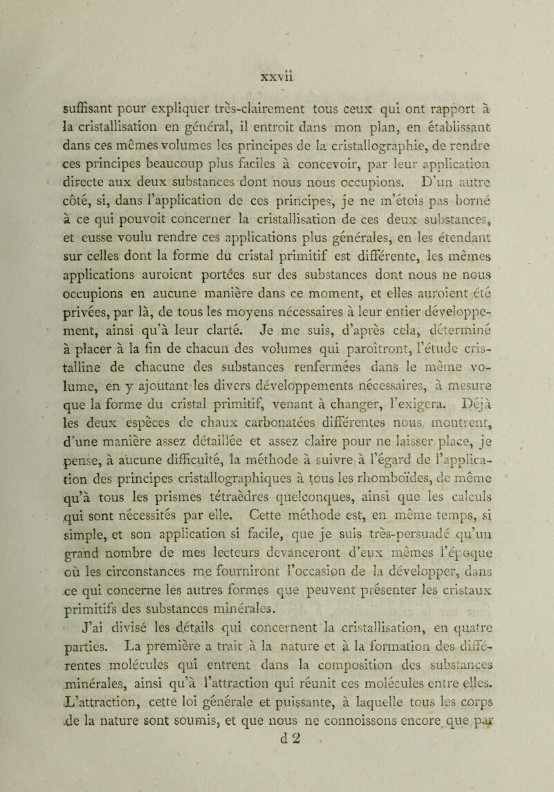 xx\ U suffisant pour expliquer très-clairement tous ceux qui ont rapport à la cristallisation en général, il entroit dans mon plan, en établissant dans ces mêmes volumes les principes de la cristallographie, de rendre ces principes beaucoup plus faciles à concevoir, par leur application directe aux deux substances dont nous nous occupions. D’un autre côté, si, dans l’application de ces principes, je ne m’étois pas borné à ce qui pouvoit concerner la cristallisation de ces deux substances, et eusse voulu rendre ces applications plus générales, en les étendant sur celles dont la forme du cristal primitif est différente, les mêmes applications auroient portées sur des substances dont nous ne nous occupions en aucune manière dans ce moment, et elles auroient été privées, par là, de tous les moyens nécessaires à leur entier développe- ment, ainsi qu’à leur clarté. Je me suis, d’après cela, déterminé à placer à la fin de chacun des volumes qui paroîtront, l’étude cris- talline de chacune des substances renfermées dans le même vo- lume, en y ajoutant les divers développements nécessaires, à mesure que la forme du cristal primitif, venant à changer, l’exigera. Déjà les deux espèces de chaux carbonatées différentes nous montrent, d’une manière assez détaillée et assez claire pour ne laisser place, je pense, à aucune difficulté, la méthode à suivre à l’égard de l’applica- tion des principes cristallographiques à tous les rhomboïdes, de même qu’à tous les prismes tétraèdres quelconques, ainsi que les calculs qui sont nécessités par elle. Cette méthode est, en même temps, si simple, et son application si facile, que je suis très-persuadé qu’un grand nombre de mes lecteurs devanceront d’eux mêmes l’épGque où les circonstances me fourniront l’occasion de la développer, dans ce qui concerne les autres formes que peuvent présenter les cristaux primitifs des substances minérales. J’ai divisé les détails qui concernent la cristallisation, en quatre parties. La première a trait à la nature et à la formation des diffé- rentes molécules qui entrent dans la composition des substances minérales, ainsi qu’à l’attraction qui réunit ces molécules entre elles. L’attraction, cette loi générale et puissante, à laquelle tous les corps .de la nature sont soumis, et que nous ne connoissons encore que par d 2