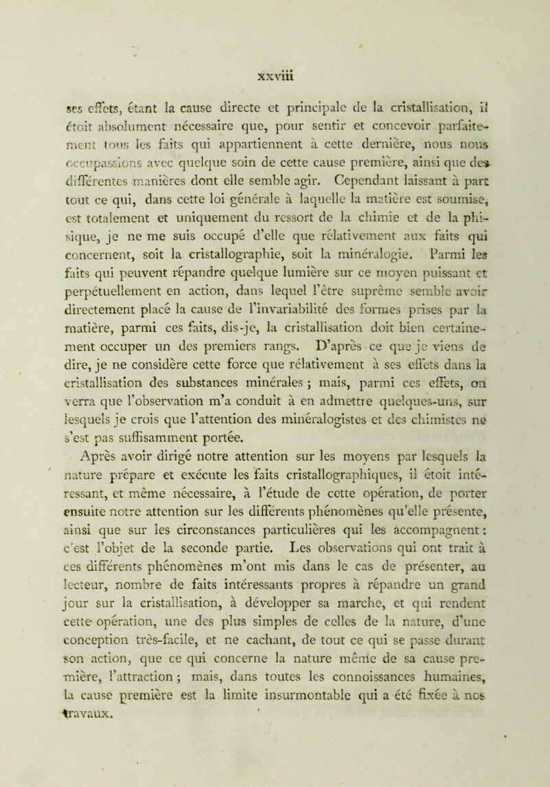 XXVllt ses effets, étant la cause directe et principale de la cristallisation, il ctcit absolument nécessaire que, pour sentir et concevoir parfaite- ment tous les faits qui appartiennent à cette dernière, nous nous occupassions avec quelque soin de cette cause première, ainsi que des. différentes manières dont elle semble agir. Cependant laissant à part tout ce qui, dans cette loi générale à laquelle la matière est soumise, est totalement et uniquement du ressort de la chimie et de la phi- sique, je ne me suis occupé d’elle que rélativement aux faits qui concernent, soit la cristallographie, soit la minéralogie. Parmi les faits qui peuvent répandre quelque lumière sur ce moyen puissant et perpétuellement en action, dans lequel l’être suprême semble avoir directement placé la cause de l’invariabilité des formes prises par la matière, parmi ces faits, dis-je, la cristallisation doit bien certaine- ment occuper un des premiers rangs. D’après ce que je viens de dire, je ne considère cette force que rélativement à ses effets dans la cristallisation des substances minérales ; mais, parmi ces effets, on verra que l’observation m’a conduit à en admettre quelques-uns, sur lesquels je crois que l’attention des minéralogistes et des chimistes ne s’est pas suffisamment portée. Après avoir dirigé notre attention sur les moyens par lesquels la nature prépare et exécute les faits cristallographiques, il étoit inté- ressant, et même nécessaire, à l’étude de cette opération, de porter ensuite notre attention sur les différents phénomènes qu’elle présente, ainsi que sur les circonstances particulières qui les accompagnent : c’est l’objet de la seconde partie. Les observations qui ont trait à ces différents phénomènes m’ont mis dans le cas de présenter, au lecteur, nombre de faits intéressants propres à répandre un grand jour sur la cristallisation, à développer sa marche, et qui rendent cette opération, une des plus simples de celles de la nature, d’une conception très-facile, et ne cachant, de tout ce qui se passe durant son action, que ce qui concerne la nature même de sa cause pre- mière, l’attraction ; mais, dans toutes les connoissances humaines, la cause première est la limite insurmontable qui a été fixée à nos travaux.