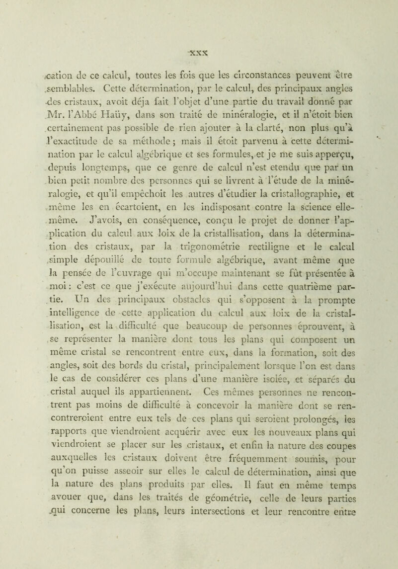 -xxx /cation de ce calcul, toutes les fois que les circonstances peuvent être .semblables. Cette détermination, par le calcul, des principaux angles -des cristaux, avoit déjà fait l’objet d’une partie du travail donné par Mr. l’Abbé Haiiy, dans son traité de minéralogie, et il n’étoit bien .certainement pas possible de rien ajouter à la clarté, non plus qu’à l’exactitude de sa méthode ; mais il étoit parvenu à cette détermi- nation par le calcul algébrique et ses formules, et je me suis apperçu, depuis longtemps, que ce genre de calcul n’est etendu que par un bien petit nombre des personnes qui se livrent à l’étude de la miné- ralogie, et qu'il empêchoit les autres d’étudier la cristallographie, et même les en écartoient, en les indisposant contre la science elle- même. J’avois, en conséquence, conçu le projet de donner l’ap- plication du calcul aux loix de la cristallisation, dans la détermina- tion des cristaux, par la trigonométrie rectiligne et le calcul .simple dépouillé de toute formule algébrique, avant même que la pensée de feuvrage qui m’occupe maintenant se fût présentée à moi : c’est ce que j’exécute aujourd’hui dans cette quatrième par- tie. Un des principaux obstacles qui s’opposent à la prompte intelligence de cette application du calcul aux loix de la cristal- lisation, est la difficulté que beaucoup de personnes éprouvent, à se représenter la manière -dont tous les plans qui composent un même cristal se rencontrent entre eux, dans la formation, soit des angles, soit des bords du cristal, principalement lorsque l’on est dans le cas de considérer ces plans d’une manière isolée, et séparés du cristal auquel ils appartiennent. Ces mêmes personnes ne rencon- trent pas moins de difficulté à concevoir la manière dont se ren- contreraient entre eux tels de ces plans qui seraient prolongés, les rapports que viendraient acquérir avec eux les nouveaux plans qui viendraient se placer sur les cristaux, et enfin la nature des coupes auxquelles les cristaux doivent être fréquemment soumis, pour qu on puisse asseoir sur elles le calcul de détermination, ainsi que la nature des plans produits par elles. Il faut en même temps avouer que, dans les traités de géométrie, celle de leurs parties .qui concerne les plans, leurs intersections et leur rencontre entre