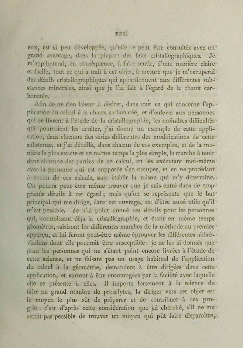 eux? est si peu développée, qu’elle ne peut être consultée avec un grand avantage, dans la plupart des faits cristallographiques. Je m’appliquerai, en conséquence, à faire sentir, d’une manière claire et facile, tout ce qui a trait à cet objet, à mesure que je m’occuperai des détails cristallographiques qui appartiennent aux différentes sub- stances minérales, ainsi que je l’ai fait à l’égard de la chaux car- bon atée. Afin de ne rien laisser à désirer, dans tout ce qui concerne l’ap- • plication du calcul à la chaux carbonatée, et d’enlever aux personnes qui se livrent à l’étude de la cristallographie, les moindres difficultés - qui pourraient les arrêter, j’ai donné un exemple de cette appli- cation, dans chacune des séries différentes des modifications de cette substance, et j’ai détaillé, dans chacun de ces exemples, et de la ma- nière la plus exacte et en même temps la plus simple, la marche à tenir dans chacune des-parties de ce calcul, en les exécutant moi-même- avec la personne qui est supposée s’en occuper, et en ne procédant à aucun de ces calculs, sans établir la raison qui m’y déterminée » On pourra peut être même trouver que je suis entré dans de trop ■ grands détails à cet égard ; mais qu’on se représente que le but ’ principal qui me dirige, dans cet ouvrage, est d’être aussi utile qu’il m’est possible. Je n’ai point donné ces détails pour les personnes qui, connoissant déjà la cristallographie, et étant en même temps géomètres, saisiront les différentes marches de la méthode au premier apperçu, et lui feront peut-être même éprouver les différentes abbré- viations dont elle pourrait être susceptible: je ne les ai donnés que pour les personnes qui ne s’étant point encore livrées à l’étude de cette science, et ne faisant pas un usage habituel de l’application du calcul à la géométrie, demandent à être dirigées dans cette • application, et surtout à être encouragées par la facilité avec laquelle elle se présente à elles. Il importe fortement à la science de faire un grand nombre de prosélytes, la diriger vers cet objet est le moyen le plus sûr de préparer et de contribuer à ses pro- grès : c’est d’après cette considération que jai cherché, s’il ne me ■ serait pas possible de trouver un moyen qui pût faire disparaître,.