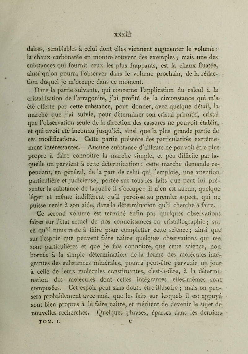 xxxnr daires, semblables à celui dont elles viennent augmenter le volume : la chaux carbonatée en montre souvent des exemples ; mais une des substances qui fournit ceux les plus frappants, est la chaux fiuatée, ainsi qu’on pourra l’observer dans le volume prochain, de la rédac- tion duquel je m’occupe dans ce moment. Dans la partie suivante, qui concerne l’application du calcul à la cristallisation de l’arragonite, j’ai profité de la circonstance qui m’a été offerte par cette substance, pour donner, avec quelque détail, la marche que j’ai suivie, pour déterminer son cristal primitif, cristal que l’observation seule de la direction des cassures ne pouvoit établir, et qui avoit été inconnu jusqu’ici, ainsi que la plus grande partie de ses modifications. Cette partie présente des particularités extrême- ment intéressantes. Aucune substance d’ailleurs ne pouvoit être plus propre à faire connoître la marche simple, et peu difficile par la- quelle on parvient à cette détermination : cette marche demande ce- pendant, en général, de la part de celui qui l’emploie, une attention particulière et judicieuse, portée sur tous les faits que peut lui pré- senter la substance de laquelle il s’occupe : il n’en est aucun, quelque léger et même indifférent qu’il paroisse au premier aspect, qui ne puisse venir à son aide, dans la détermination qu’il cherche à faire. Ce second volume est terminé enfin par quelques observations faites sur l’état actuel de nos connoissances en cristallographie ; sur ce qu’il nous reste à faire pour ccmpletter cette science ; ainsi que: sur l’espoir que peuvent faire naître quelques observations qui me sont particulières et que je fais connoître, que cette science, non bornée à la simple détermination de la forme des molécules inté- grantes des substances minérales, pourra peut-être parvenir un jour- à celle de leurs molécules constituantes, c’est-à-dire, à la détermi- nation des molécules dont celles intégrantes elles-mêmes sont composées. Cet espoir peut sans doute être illusoire ; mais on pen- sera probablement avec moi, que les faits sur lesquels il est appuyé sont bien propres à le faire naître, et méritent de devenir le sujet de nouvelles recherches. Quelques phrases, éparses dans les derniers- tom. i, e