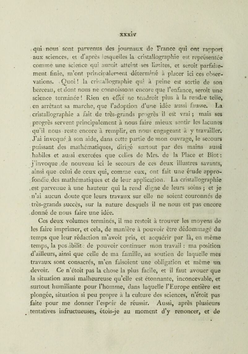 qui nous sont parvenus des journaux de Trance qui ont rapport aux sciences, et d’après iesqueiles la cristallographie est représentée comme une science qui aurait atteint ses limites, et serait parfaite- ment finie, m’ont principalement déterminé à placer ici ces obser- vations. Quoi ! la cristallographie qui à peine est sortie de son berceau, et dont nous ne connoissons encore que l’enfance, serait une science terminée ! Rien en effet ne tendrait plus à la rendre telle, . en arrêtant sa marche, que l’adoption d’une idée aussi fausse. La cristallographie a fait de très-grands progrès il est vrai ; mais ses progrès servent principalement à nous faire mieux sentir les lacunes qu'il nous reste encore a remplir, en nouc engageant à y travailler. J’ai invoqué à son aide, dans cette partie de mon ouvrage, le secours puissant des mathématiques, dirigé surtout par des mains aussi habiles et aussi exercées que celles de Mrs. de la Place et Biot : j’invoque de nouveau ici le secours de ces deux illustres savants, ainsi que celui de ceux qui, comme eux, ont fait une érnde appro- fondie.des mathématiques et de leur application. La cristallographie Sest parvenue à une hauteur qui la rend digne de leurs soins ; et je n’ai aucun doute que leurs travaux sur elle ne soient couronnés de très-grands succès, sur la nature desquels il ne nous est pas encore donné de nous faire une idée. Ces deux volumes terminés, il me restoit à trouver les moyens de les faire imprimer, et cela, de manière à pouvoir être dédommagé du temps que leur rédaction m’avoit pris, et acquérir par là, en même temps, la pos libilit : de pouvoir continuer mon travail : ma position d’ailleurs, ainsi que celle de ma famille, au soutien de laquelle mes travaux sont consacrés, m’en faisoient une obligation et même un devoir. Ce n’étoit pas la chose la plus facile, et il faut avouer que la situation aussi malheureuse qu’elle est étonnante, inconcevable, et surtout humiliante pour l’homme, dans laquelle l’Europe entière est plongée, situation si peu propre à la culture des sciences, n’étoit pas faite pour me donner l’espoir de réussir. Aussi, après plusieurs tentatives infructueuses, étois-je au moment d’y renoncer, et de
