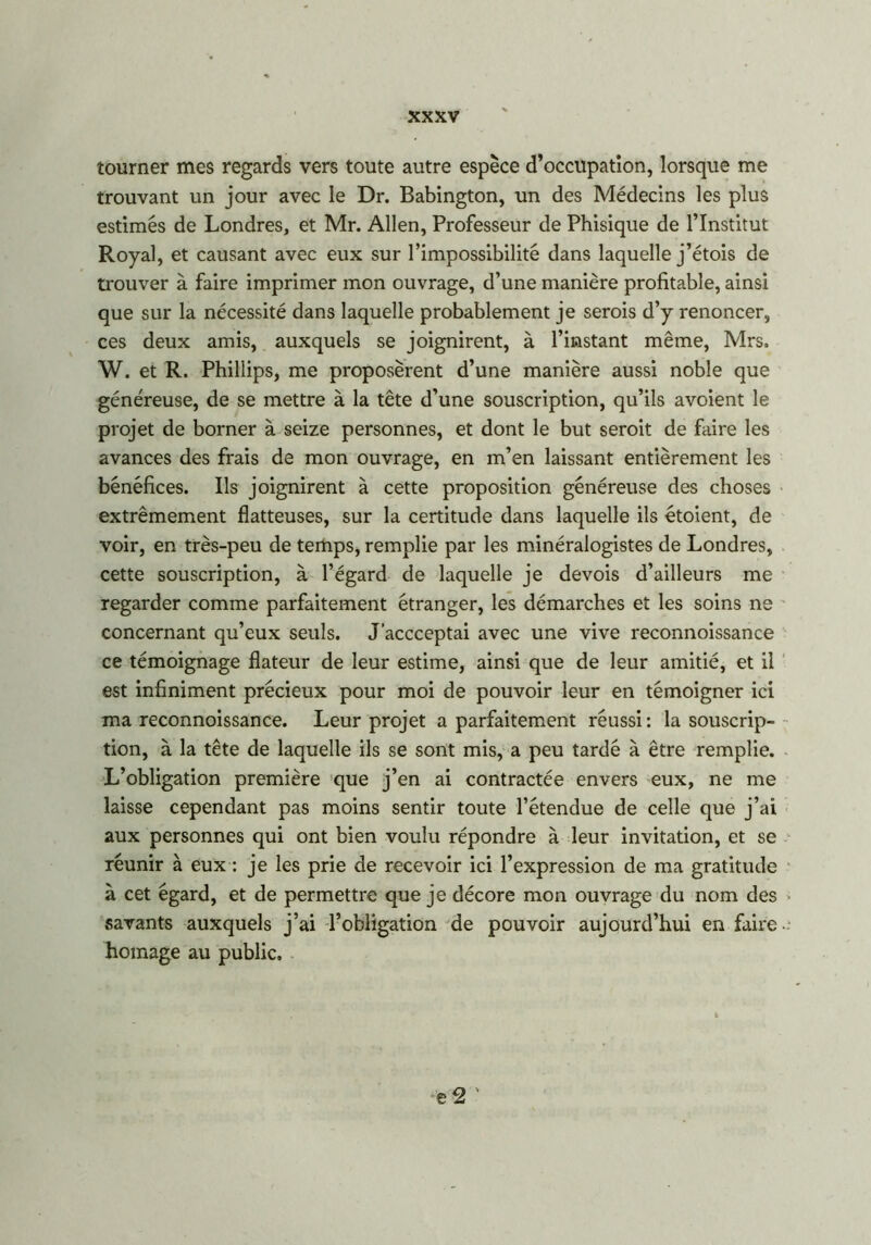 tourner mes regards vers toute autre espèce d’occupation, lorsque me trouvant un jour avec le Dr. Babington, un des Médecins les plus estimés de Londres, et Mr. Allen, Professeur de Phisique de l’Institut Royal, et causant avec eux sur l’impossibilité dans laquelle j’étois de trouver à faire imprimer mon ouvrage, d’une manière profitable, ainsi que sur la nécessité dans laquelle probablement je serois d’y renoncer, ces deux amis, auxquels se joignirent, à l’instant même, Mrs, W. et R. Phillips, me proposèrent d’une manière aussi noble que généreuse, de se mettre à la tête d’une souscription, qu’ils avoient le projet de borner à seize personnes, et dont le but seroit de faire les avances des frais de mon ouvrage, en m’en laissant entièrement les bénéfices. Ils joignirent à cette proposition généreuse des choses extrêmement flatteuses, sur la certitude dans laquelle ils étoient, de voir, en très-peu de temps, remplie par les minéralogistes de Londres, cette souscription, à l’égard de laquelle je devois d’ailleurs me regarder comme parfaitement étranger, les démarches et les soins ne concernant qu’eux seuls. J’accceptai avec une vive reconnoissance ce témoignage flateur de leur estime, ainsi que de leur amitié, et il est infiniment précieux pour moi de pouvoir leur en témoigner ici ma reconnoissance. Leur projet a parfaitement réussi: la souscrip- tion, à la tête de laquelle ils se sont mis, a peu tardé à être remplie. L’obligation première que j’en ai contractée envers eux, ne me laisse cependant pas moins sentir toute l’étendue de celle que j’ai aux personnes qui ont bien voulu répondre à leur invitation, et se réunir à eux : je les prie de recevoir ici l’expression de ma gratitude à cet égard, et de permettre que je décore mon ouvrage du nom des savants auxquels j’ai l’obligation de pouvoir aujourd’hui en faire homage au public.