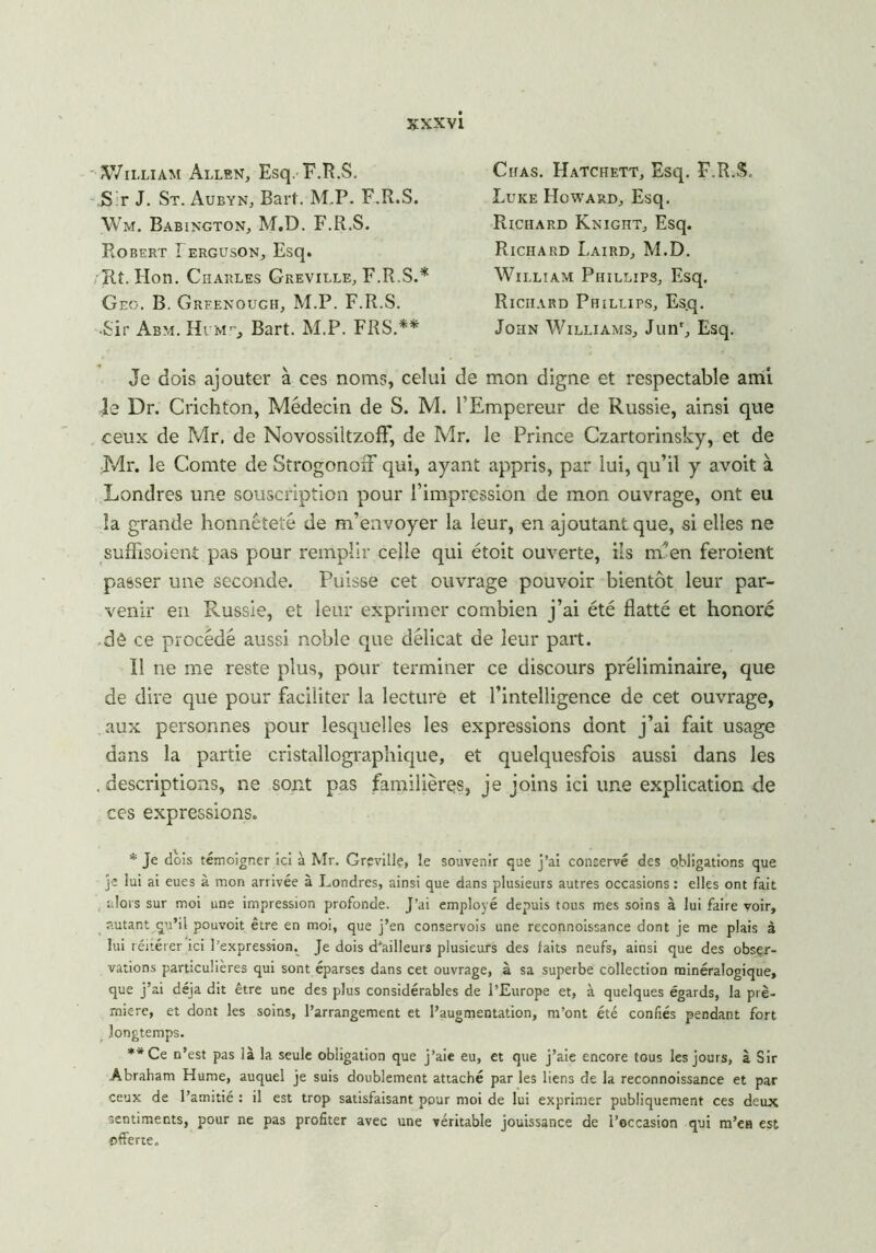 îWilliam Allen, Esq. F.R.S. S r J. St. Aubyn, Barf. M.P. F.R.S. Wm. Babington, M.D. F.R.S. Robert Ierguson, Esq. Ht. Hon. Charles Greville, F.R.S.* Geo. B. Greenouch, M.P. F.R.S. •Sir Abm. Hlme, Bart. M.P. FRS.** Chas. Hatchett, Esq. F.R.S. Luke Howard, Esq. Richard Knight, Esq. Richard Laird, M.D. William Phillips, Esq. Richard Phillips, Esq. John Williams, Junr, Esq. Je dois ajouter à ces noms, celui de mon digne et respectable ami le Dr. Crichton, Médecin de S. M. l’Empereur de Russie, ainsi que ceux de Mr. de NovossiltzofF, de Mr. le Prince Czartorinsky, et de Mr. le Comte de StrogonoiF qui, ayant appris, par lui, qu’il y avoit à Londres une souscription pour l’impression de mon ouvrage, ont eu la grande honnêteté de m’envoyer la leur, en ajoutant que, si elles ne suffisoient pas pour remplir celle qui étoit ouverte, ils m’en feroient passer une seconde. Puisse cet ouvrage pouvoir bientôt leur par- venir en Russie, et leur exprimer combien j’ai été flatté et honoré dê ce procédé aussi noble que délicat de leur part. Il ne me reste plus, pour terminer ce discours préliminaire, que de dire que pour faciliter la lecture et l’intelligence de cet ouvrage, aux personnes pour lesquelles les expressions dont j’ai fait usage dans la partie cristallographique, et quelquesfois aussi dans les . descriptions, ne sont pas familières, je joins ici une explication de ces expressions. * Je dois témoigner ici à Mr. Grçville, le souvenir que j’ai conservé des obligations que je lui ai eues à mon arrivée à Londres, ainsi que dans plusieurs autres occasions : elles ont fait alors sur moi une impression profonde. J’ai employé depuis tous mes soins à lui faire voir, autant qu’il pouvoit être en moi, que j’en conservois une reconnoissance dont je me plais à lui réitérer ici l’expression. Je dois d'ailleurs plusieurs des faits neufs, ainsi que des obser- vations particulières qui sont éparses dans cet ouvrage, à sa superbe collection minéralogique, que j’ai déjà dit être une des plus considérables de l’Europe et, à quelques égards, la pre- mière, et dont les soins, l’arrangement et l’augmentation, m’ont été confiés pendant fort longtemps. **Ce n’est pas là la seule obligation que j’aie eu, et que j’aie encore tous les jours, à Sir Abraham Hume, auquel je suis doublement attaché par les liens de la reconnoissance et par ceux de l’amitié : il est trop satisfaisant pour moi de lui exprimer publiquement ces deux sentiments, pour ne pas profiter avec une véritable jouissance de l’occasion qui m’en est offerte.