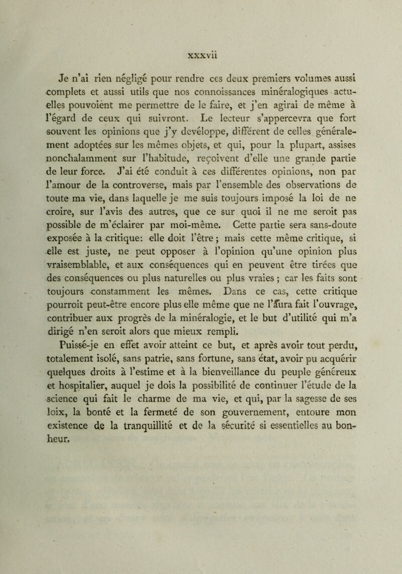 Je n’ai rien négligé pour rendre ces deux premiers volumes aussi complets et aussi utils que nos connoissances minéralogiques actu- elles pouvoient me permettre de le faire, et j’en agirai de même à l’égard de ceux qui suivront. Le lecteur s’appercevra que fort souvent les opinions que j’y devéloppe, différent de celles générale- ment adoptées sur les mêmes objets, et qui, pour la plupart, assises nonchalamment sur l’habitude, reçoivent d’elle une grande partie de leur force. J’ai été conduit à ces différentes opinions, non par l’amour de la controverse, mais par l’ensemble des observations de toute ma vie, dans laquelle je me suis toujours imposé la loi de ne croire, sur l’avis des autres, que ce sur quoi il ne me seroit pas possible de m’éclairer par moi-même. Cette partie sera sans-doute exposée à la critique: elle doit l'être ; mais cette même critique, si elle est juste, ne peut opposer à l’opinion qu’une opinion plus vraisemblable, et aux conséquences qui en peuvent être tirées que des conséquences ou plus naturelles ou plus vraies ; car les faits sont toujours constamment les mêmes. Dans ce cas, cette critique pourrait peut-être encore plus elle même que ne l’Æiira fait l’ouvrage, contribuer aux progrès de la minéralogie, et le but d’utilité qui m’a dirigé n’en seroit alors que mieux rempli. Puissé-je en effet avoir atteint ce but, et après avoir tout perdu, totalement isolé, sans patrie, sans fortune, sans état, avoir pu acquérir quelques droits à l’estime et à la bienveillance du peuple généreux et hospitalier, auquel je dois la possibilité de continuer l’étude de la science qui fait le charme de ma vie, et qui, par la sagesse de ses loix, la bonté et la fermeté de son gouvernement, entoure mon existence de la tranquillité et de la sécurité si essentielles au bon- heur.