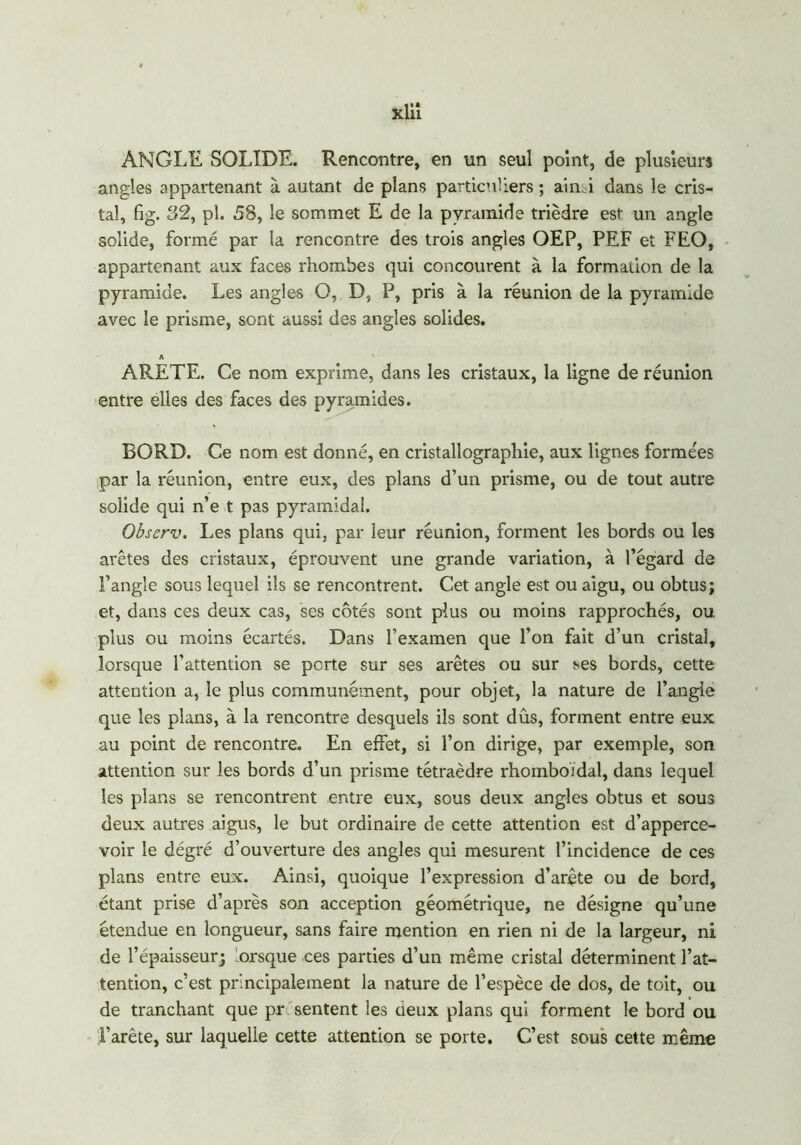 xlit ANGLE SOLIDE. Rencontre, en un seul point, de plusieurs angles appartenant à autant de plans particuliers ; ain i dans le cris- tal, fig. 32, pl. 58, le sommet E de la pyramide trièdre est un angle solide, formé par la rencontre des trois angles OEP, PEF et FEO, appartenant aux faces rhombes qui concourent à la formation de la pyramide. Les angles O, D, P, pris à la réunion de la pyramide avec le prisme, sont aussi des angles solides. A ARETE. Ce nom exprime, dans les cristaux, la ligne de réunion entre elles des faces des pyramides. BORD. Ce nom est donné, en cristallographie, aux lignes formées par la réunion, entre eux, des plans d’un prisme, ou de tout autre solide qui n’e t pas pyramidal. Observ. Les plans qui, par leur réunion, forment les bords ou les arêtes des cristaux, éprouvent une grande variation, à l’égard de l’angle sous lequel ils se rencontrent. Cet angle est ou aigu, ou obtus; et, dans ces deux cas, ses côtés sont plus ou moins rapprochés, ou plus ou moins écartés. Dans l’examen que l’on fait d’un cristal, lorsque l’attention se perte sur ses arêtes ou sur ses bords, cette attention a, le plus communément, pour objet, la nature de l’angle que les plans, à la rencontre desquels ils sont dûs, forment entre eux au point de rencontre. En effet, si l’on dirige, par exemple, son attention sur les bords d’un prisme tétraèdre rhomboidal, dans lequel les plans se rencontrent entre eux, sous deux angles obtus et sous deux autres aigus, le but ordinaire de cette attention est d’apperce- voir le dégré d’ouverture des angles qui mesurent l’incidence de ces plans entre eux. Ainsi, quoique l’expression d’arête ou de bord, étant prise d’après son acception géométrique, ne désigne qu’une étendue en longueur, sans faire mention en rien ni de la largeur, ni de l’épaisseur; lorsque ces parties d’un même cristal déterminent l’at- tention, c’est principalement la nature de l’espèce de dos, de toit, ou de tranchant que pr sentent les ceux plans qui forment le bord ou l’arête, sur laquelle cette attention se porte. C’est sous cette même