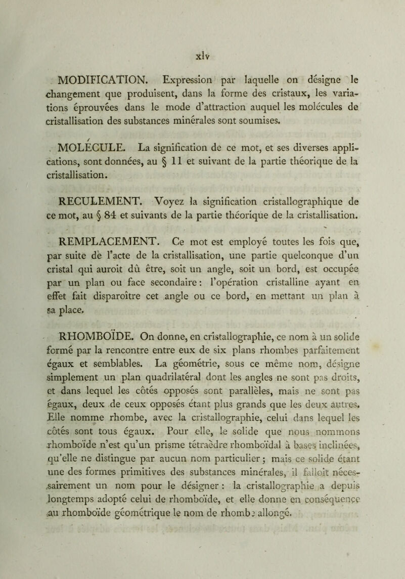 MODIFICATION. Expression par laquelle on désigne le changement que produisent, dans la forme des cristaux, les varia- tions éprouvées dans le mode d’attraction auquel les molécules de cristallisation des substances minérales sont soumises. / MOLECULE. La signification de ce mot, et ses diverses appli- cations, sont données, au § 11 et suivant de la partie théorique de la cristallisation. RECULEMENT. Voyez la signification cristallographique de ce mot, au § 84 et suivants de la partie théorique de la cristallisation. REMPLACEMENT. Ce mot est employé toutes les fois que, par suite de l’acte de la cristallisation, une partie quelconque d’un cristal qui auroit dù être, soit un angle, soit un bord, est occupée par un plan ou face secondaire : l’opération cristalline ayant en effet fait disparoître cet angle ou ce bord, en mettant un plan à sa place. RHOMBOÏDE. On donne, en cristallographie, ce nom à un solide formé par la rencontre entre eux de six plans rhombes parfaitement égaux et semblables. La géométrie, sous ce même nom, désigne simplement un plan quadrilatéral dont les angles ne sont pas droits, et dans lequel les côtés opposés sont parallèles, mais ne sont pas égaux, deux de ceux opposés étant plus grands que les deux autres. Elle nomme rhombe, avec la cristallographie, celui dans lequel les côtés sont tous égaux. Pour elle, le solide que nous nommons .rhomboïde n’est qu’un prisme tétraèdre rhomboïdal à bases inclinées, qu’elle ne distingue par aucun nom particulier ; mais ce solide étant une des formes primitives des substances minérales, il falieit néces- sairement un nom pour le désigner : la cristallographie a depuis longtemps adopté celui de rhomboïde, et elle donne en conséquence .au rhomboïde géométrique le nom de rhombe allongé.