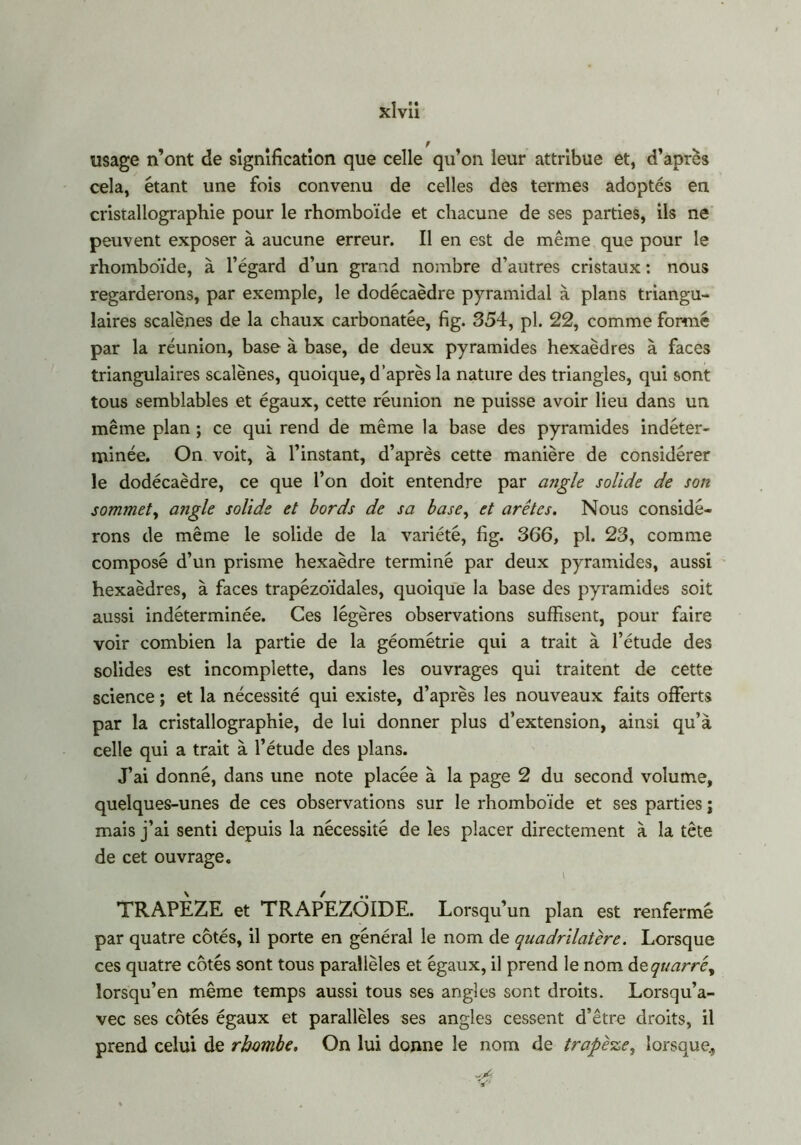 usage n’ont de signification que celle qu’on leur attribue et, d’après cela, étant une fois convenu de celles des termes adoptés en cristallographie pour le rhomboïde et chacune de ses parties, ils ne peuvent exposer à aucune erreur. Il en est de même que pour le rhomboïde, à l’égard d’un grand nombre d’autres cristaux : nous regarderons, par exemple, le dodécaèdre pyramidal à plans triangu- laires scalènes de la chaux carbonatée, fig. 354, pl. 22, comme formé par la réunion, base à base, de deux pyramides hexaèdres à faces triangulaires scalènes, quoique, d’après la nature des triangles, qui sont tous semblables et égaux, cette réunion ne puisse avoir lieu dans un même plan ; ce qui rend de même la base des pyramides indéter- minée. On voit, à l’instant, d’après cette manière de considérer le dodécaèdre, ce que l’on doit entendre par angle solide de son sommet, angle solide et bords de sa base, et arêtes. Nous considé- rons de même le solide de la variété, fig. 366, pl. 23, comme composé d’un prisme hexaèdre terminé par deux pyramides, aussi hexaèdres, à faces trapézoïdales, quoique la base des pyramides soit aussi indéterminée. Ces légères observations suffisent, pour faire voir combien la partie de la géométrie qui a trait à l’étude des solides est incomplette, dans les ouvrages qui traitent de cette science ; et la nécessité qui existe, d’après les nouveaux faits offerts par la cristallographie, de lui donner plus d’extension, ainsi qu’à celle qui a trait à l’étude des plans. J’ai donné, dans une note placée à la page 2 du second volume, quelques-unes de ces observations sur le rhomboïde et ses parties ; mais j’ai senti depuis la nécessité de les placer directement à la tête de cet ouvrage. I TRAPEZE et TRAPEZÔIDE. Lorsqu’un plan est renfermé par quatre côtés, il porte en général le nom de quadrilatère. Lorsque ces quatre côtés sont tous parallèles et égaux, il prend le nom àzquarré, lorsqu’en même temps aussi tous ses angles sont droits. Lorsqu’a- vec ses côtés égaux et parallèles ses angles cessent d’être droits, il prend celui de rhombe. On lui donne le nom de trapè%ei lorsque., V'