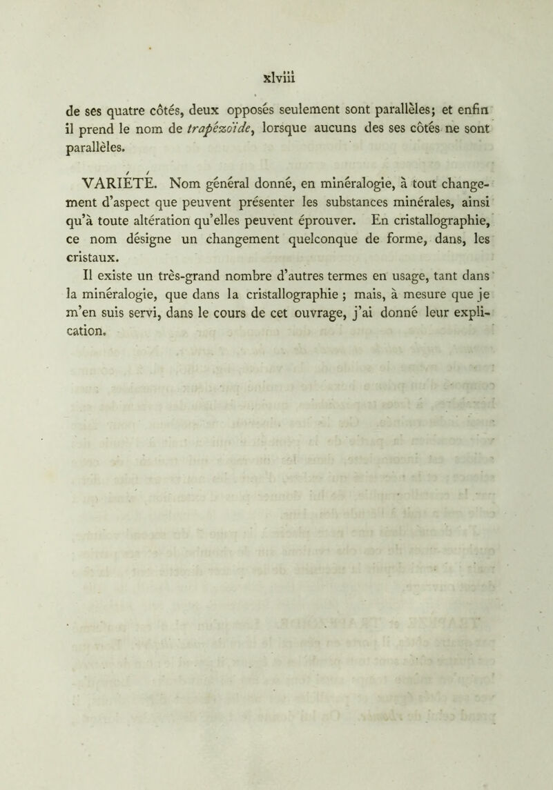 de ses quatre côtés, deux opposés seulement sont parallèles; et enfin il prend le nom de trapêzo'ide, lorsque aucuns des ses côtés ne sont parallèles. / / VARIETE. Nom général donné, en minéralogie, à tout change- ment d’aspect que peuvent présenter les substances minérales, ainsi qu’à toute altération qu’elles peuvent éprouver. En cristallographie, ce nom désigne un changement quelconque de forme, dans, les cristaux. Il existe un très-grand nombre d’autres termes en usage, tant clans la minéralogie, que dans la cristallographie ; mais, à mesure que je m’en suis servi, dans le cours de cet ouvrage, j’ai donné leur expli- cation.