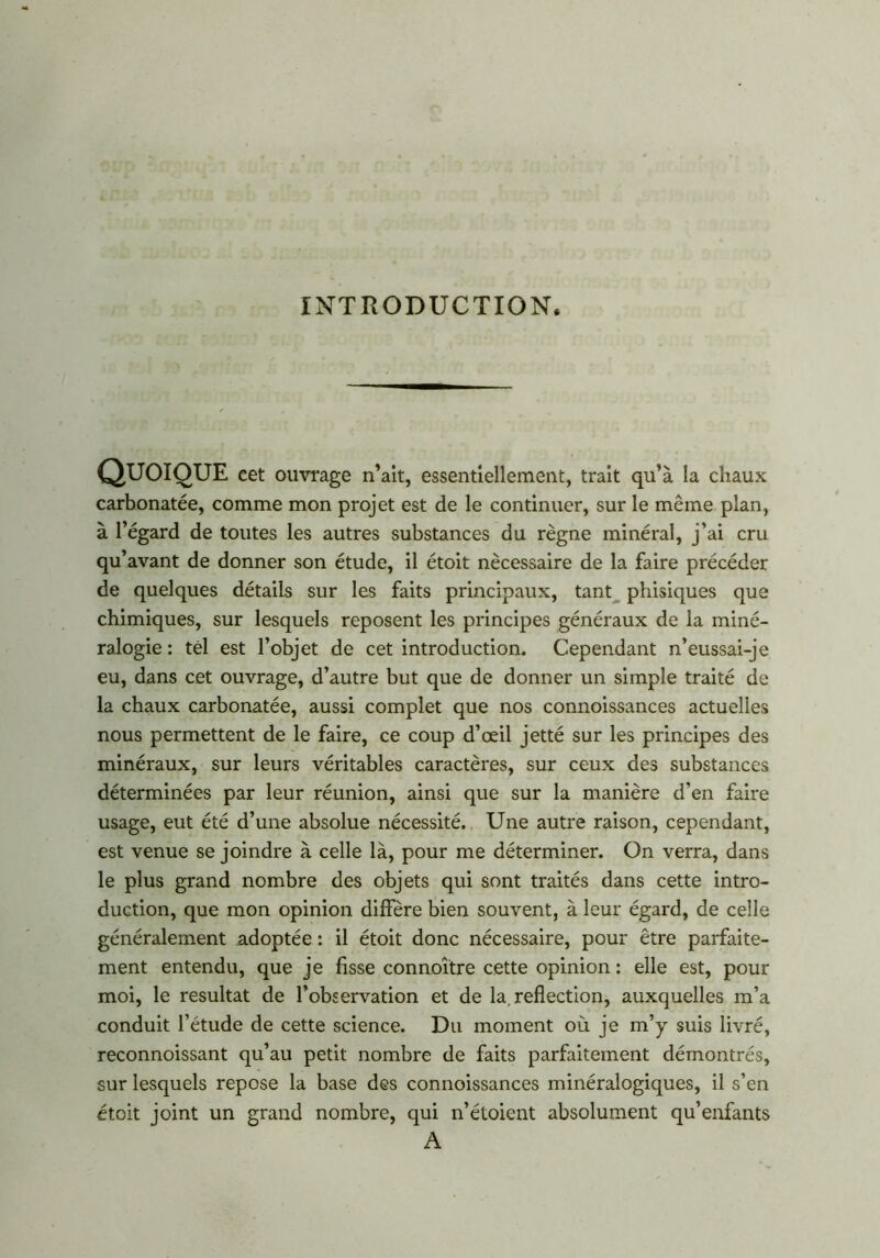 INTRODUCTION. QUOIQUE cet ouvrage n’ait, essentiellement, trait qu’à la chaux carbonatée, comme mon projet est de le continuer, sur le même plan, à l’égard de toutes les autres substances du règne minéral, j’ai cru qu’avant de donner son étude, il étoit nécessaire de la faire précéder de quelques détails sur les faits principaux, tant phisiques que chimiques, sur lesquels reposent les principes généraux de la miné- ralogie : tel est l’objet de cet introduction. Cependant n’eussai-je eu, dans cet ouvrage, d’autre but que de donner un simple traité de la chaux carbonatée, aussi complet que nos connoissances actuelles nous permettent de le faire, ce coup d’œil jetté sur les principes des minéraux, sur leurs véritables caractères, sur ceux des substances déterminées par leur réunion, ainsi que sur la manière d’en faire usage, eut été d’une absolue nécessité. Une autre raison, cependant, est venue se joindre à celle là, pour me déterminer. On verra, dans le plus grand nombre des objets qui sont traités dans cette intro- duction, que mon opinion diffère bien souvent, à leur égard, de celle généralement adoptée : il étoit donc nécessaire, pour être parfaite- ment entendu, que je fisse connoître cette opinion : elle est, pour moi, le résultat de l’observation et de la.reflection, auxquelles m’a conduit l’étude de cette science. Du moment où je m’y suis livré, reconnoissant qu’au petit nombre de faits parfaitement démontrés, sur lesquels repose la base des connoissances minéralogiques, il s’en étoit joint un grand nombre, qui n’étoient absolument qu’enfants A