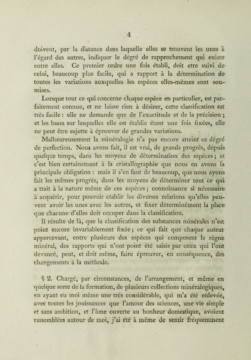 doivent, par la distance dans laquelle elles se trouvent les unes à l’égard des autres, indiquer le dégré de rapprochement qui existe entre elles. Ce premier ordre une fois établi, doit etre suivi de celui, beaucoup plus facile, qui a rapport à la détermination de toutes les variations auxquelles les espèces elles-mêmes sont sou- mises. Lorsque tout ce qui concerne chaque espèce en particulier, est par- faitement connue, et ne laisse rien à désirer, cette classification est très facile : elle ne demande que de l’exactitude et de la précision j et les bases sur lesquelles elle est établie étant une fois fixées, elle ne peut être sujette à éprouver de grandes variations. Malheureusement la minéralogie n’a pas encore atteint ce dégré de perfection. Nous avons fait, il est vrai, de grands progrès, dépuis quelque temps, dans les moyens de détermination des espèces ; et c’est bien certainement à la cristallographie que nous en avons la principale obligation : mais il s’en faut de beaucoup, que nous ayons fait les mêmes progrès, dans les moyens de déterminer tout ce qui a trait à la nature même de ces espèces ; connoissance si nécessaire à acquérir, pour pouvoir établir les diverses relations qu’elles peu- vent avoir les unes avec les autres, et fixer déterminément la place que chacune d’elles doit occuper dans la classification. Il résulte de là, que la classification des substances minérales n’est point encore invariablement fixée ; ce qui fait que chaque auteur appercevant, entre plusieurs des espèces qui composent le règne minéral, des rapports qui n’ont point été saisis par ceux qui l’ont devancé, peut, et doit même, faire éprouver, en conséquence, des changements à la méthode. $ 2. Chargé, par circonstances, de l’arrangement, et même en quelque sorte de la formation, de plusieurs collections minéralogiques, en ayant eu moi même une très considérable, qui m’a été enlevée, avec toutes les jouissances que l’amour des sciences, une vie simple et sans ambition, et lame ouverte au bonheur domestique, avoient rassemblées autour de moi, j’ai été à même de sentir fréquemment