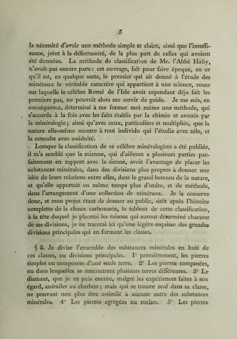 la nécessité d’avoir une méthode simple et claire, ainsi que l’insuffi- sance, joint à la défectuosité, de la plus part de celles qui avoient été données. La méthode de classification de Mr. l’Abbé Haüy, n’avoit pas encore paru : cet ouvrage, fait pour faire époque, en ce qu’il est, en quelque sorte, le premier qui ait donné à l’étude des minéraux le véritable caractère qui appartient à une science, route sur laquelle le célébré Romé de l’Isle avoit cependant déjà fait les premiers pas, ne pouvoit alors me servir de guide. Je me suis, en conséquence, déterminé à me former moi même une méthode, qui s’accorda à la fois avec les faits établis par la chimie et avoués par la minéralogie ; ainsi qu’avec ceux, particuliers et multipliés, que la nature elle-même montre à tout individu qui l’étudie avec zèle, et la consulte avec assiduité. Lorsque la classification de ce célèbre minéralogiste a été publiée, il m’a semblé que la mienne, qui d’ailleurs a plusieurs parties par- faitement en rapport avec la sienne, avoit l’avantage de placer les substances minérales, dans des divisions plus propres à donner une idée de leurs relations entre elles, dans le grand berceau de la nature, et qu’elle apportoit en même temps plus d’ordre, et de méthode, dans l’arrangement d’une collection de minéraux. Je la conserve donc, et mon projet étant de donner au public, sitôt après l’histoire complette de la chaux carbonatée, le tableau de cette classification, à la tête duquel je placerai les raisons qui auront déterminé chacune de ses divisions, je ne tracerai ici qu’une légère esquisse des grandes divisions principales qui en forment les classes. § 3. Je divise l’ensemble des substances minérales en huit de ces classes, ou divisions principales. 1° premièrement, les pierres simples ou composées d’une seule terre. 2° Les pierres composées, ou dans lesquelles se rencontrent plusieurs terres différentes. 3° Le diamant, que je ne puis encore, malgré les expériences faites à son égard, assimiler au charbon ; mais qui se trouve seul dans sa classe, ne pouvant non plus être assimilé à aucune autre des substances minérales, 4° Les pierres agrégées ou roches, 5° Les pierres