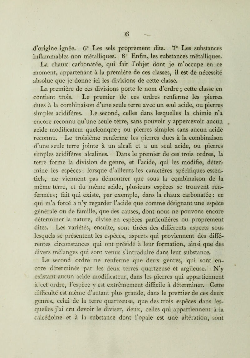 d’origine ignée. 6° Les sels proprement dits. 7° Les substances inflammables non métalliques. 8° Enfin, les substances métalliques. La chaux carbonatée, qui fait l’objet dont je m’occupe en ce moment, appartenant à la première de ces classes, il est de nécessité absolue que je donne ici les divisions de cette classe. La première de ces divisions porte le nom d’ordre ; cette classe en contient trois. Le premier de ces ordres renferme les pierres dues à la combinaison d’une seule terre avec un seul acide, ou pierres simples acidifères. Le second, celles dans lesquelles la chimie n’a encore reconnu qu’une seule terre, sans pouvoir y appercevoir aucun acide modificateur quelconque ; ou pierres simples sans aucun acide reconnu. Le troisième renferme les pierres dues à la combinaison d’une seule terre jointe à un alcali et a un seul acide, ou pierres simples acidifères alcalines. Dans le premier de ces trois ordres, la terre forme la division de genre, et l’acide, qui les modifie, déter- mine les espèces : lorsque d’ailleurs les caractères spécifiques essen- tiels, ne viennent pas démontrer que sous la combinaison de la même terre, et du même acide, plusieurs espèces se trouvent ren- fermées ; fait qui existe, par exemple, dans la chaux carbonatée : ce qui m’a forcé a n’y regarder l’acide que comme désignant une espèce générale ou de famille, que des causes, dont nous ne pouvons encore déterminer la nature, divise en espèces particulières ou proprement dites. Les variétés, ensuite, sont tirées des différents aspects sous lesquels se présentent les espèces, aspects qui proviennent des diffé- rentes circonstances qui ont présidé à leur formation, ainsi que des divers mélanges qui sont venus s’introduire dans leur substance. Le second ordre ne renferme que deux genres, qui sont en- core déterminés par les deux terres quartzeuse et argileuse. N’y existant aucun acide modificateur, dans les pierres qui appartiennent à cet ordre, l’espèce y est extrêmement difficile à déterminer. Cette difficulté est même d’autant plus grande, dans le premier de ces deux genres, celui de la terre quartzeuse, que des trois espèces dans les- quelles j’ai cru devoir le diviser, deux, celles qui appartiennent à la calcédoine et à la substance dont l’opale est une altération, sont