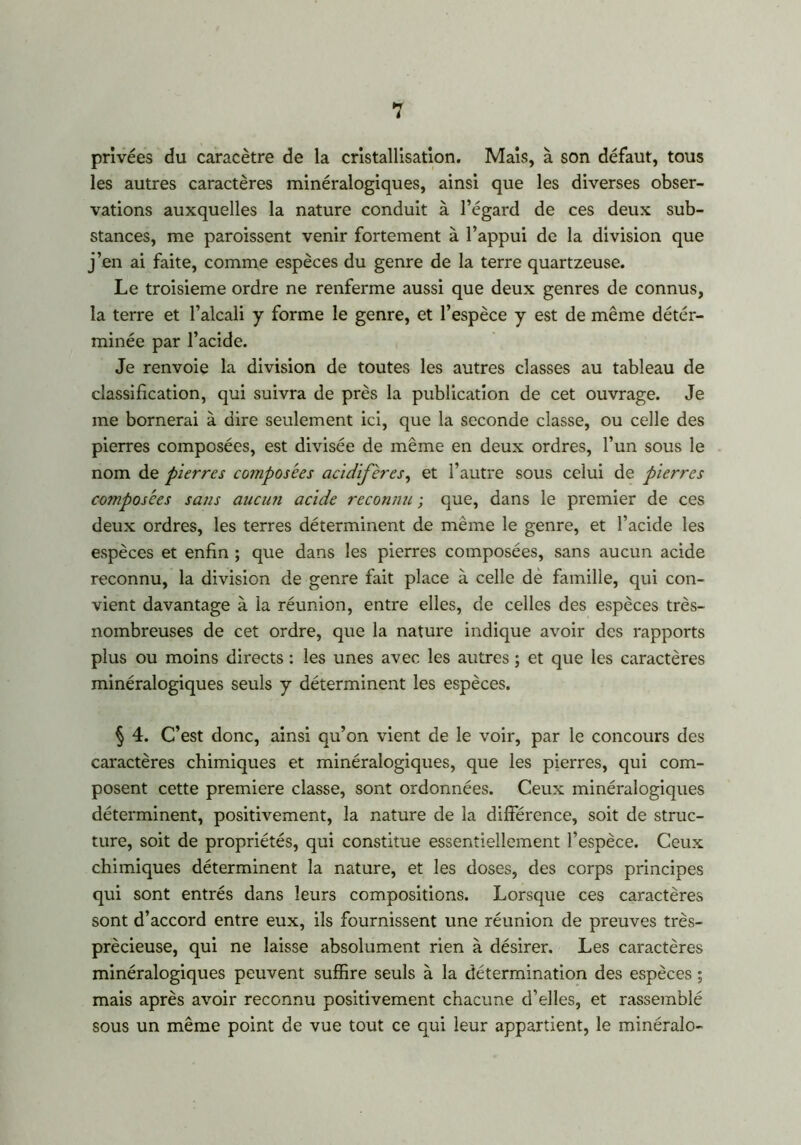 privées du caracètre de la cristallisation. Mais, à son défaut, tous les autres caractères minéralogiques, ainsi que les diverses obser- vations auxquelles la nature conduit à l’égard de ces deux sub- stances, me paraissent venir fortement à l’appui de la division que j’en ai faite, comme espèces du genre de la terre quartzeuse. Le troisième ordre ne renferme aussi que deux genres de connus, la terre et l’alcali y forme le genre, et l’espèce y est de même détér- minée par l’acide. Je renvoie la division de toutes les autres classes au tableau de classification, qui suivra de près la publication de cet ouvrage. Je me bornerai à dire seulement ici, que la seconde classe, ou celle des pierres composées, est divisée de même en deux ordres, l’un sous le nom de pierres composées acidifères, et l’autre sous celui de pierres composées sans aucun acide reconnu ; que, dans le premier de ces deux ordres, les terres déterminent de même le genre, et l’acide les espèces et enfin ; que dans les pierres composées, sans aucun acide reconnu, la division de genre fait place à celle de famille, qui con- vient davantage à la réunion, entre elles, de celles des espèces très- nombreuses de cet ordre, que la nature indique avoir des rapports plus ou moins directs : les unes avec les autres ; et que les caractères minéralogiques seuls y déterminent les espèces. § 4. C’est donc, ainsi qu’on vient de le voir, par le concours des caractères chimiques et minéralogiques, que les pierres, qui com- posent cette première classe, sont ordonnées. Ceux minéralogiques déterminent, positivement, la nature de la différence, soit de struc- ture, soit de propriétés, qui constitue essentiellement l’espèce. Ceux chimiques déterminent la nature, et les doses, des corps principes qui sont entrés dans leurs compositions. Lorsque ces caractères sont d’accord entre eux, ils fournissent une réunion de preuves très- prècieuse, qui ne laisse absolument rien à désirer. Les caractères minéralogiques peuvent suffire seuls à la détermination des espèces ; mais après avoir reconnu positivement chacune d’elles, et rassemblé sous un même point de vue tout ce qui leur appartient, le minéralo-