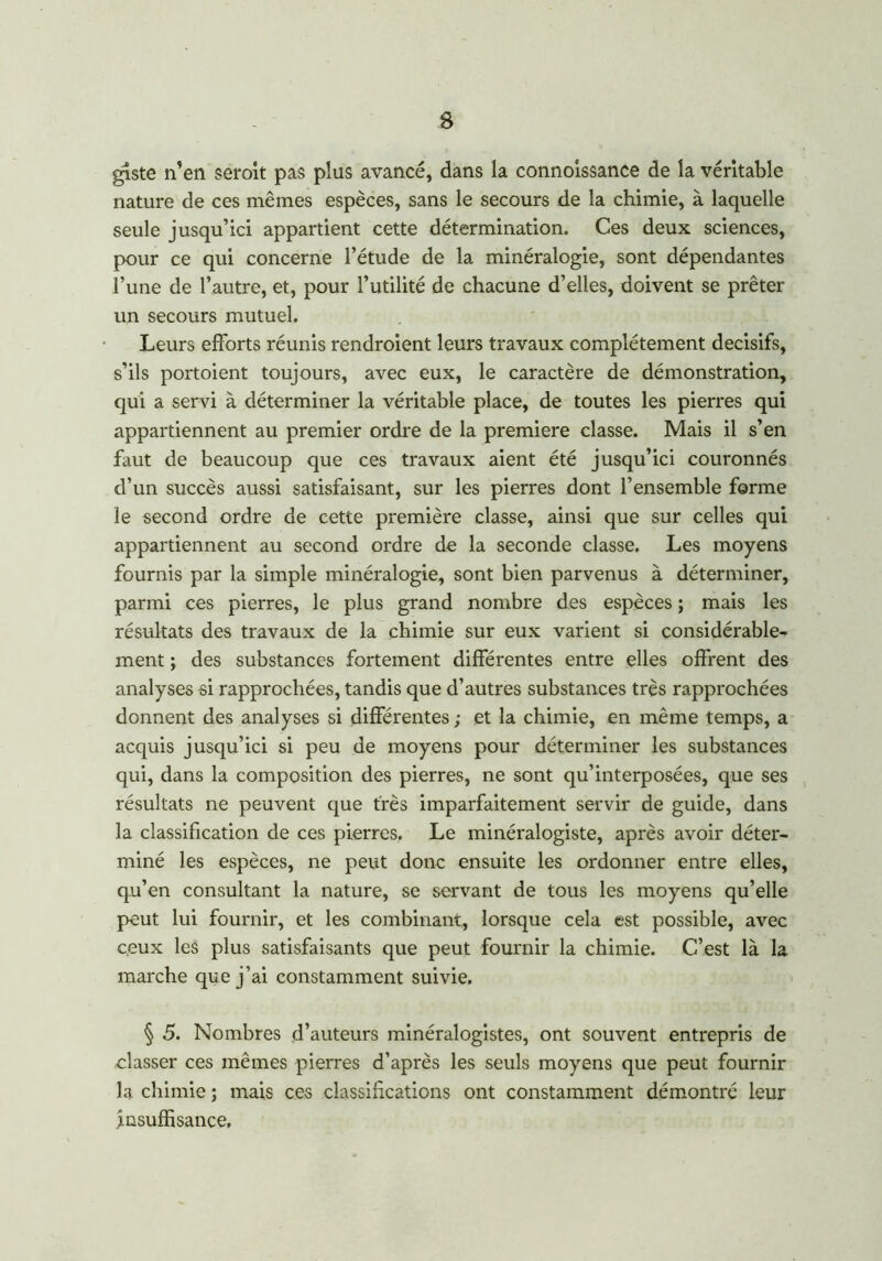 giste n’en seroit pas plus avancé, dans la connoîssance de la véritable nature de ces mêmes espèces, sans le secours de la chimie, à laquelle seule jusqu’ici appartient cette détermination. Ces deux sciences, pour ce qui concerne l’étude de la minéralogie, sont dépendantes l’une de l’autre, et, pour l’utilité de chacune d’elles, doivent se prêter un secours mutuel. Leurs efforts réunis rendroient leurs travaux complètement décisifs, s’ils portoient toujours, avec eux, le caractère de démonstration, qui a servi à déterminer la véritable place, de toutes les pierres qui appartiennent au premier ordre de la première classe. Mais il s’en faut de beaucoup que ces travaux aient été jusqu’ici couronnés d’un succès aussi satisfaisant, sur les pierres dont l’ensemble forme le second ordre de cette première classe, ainsi que sur celles qui appartiennent au second ordre de la seconde classe. Les moyens fournis par la simple minéralogie, sont bien parvenus à déterminer, parmi ces pierres, le plus grand nombre des espèces ; mais les résultats des travaux de la chimie sur eux varient si considérable- ment ; des substances fortement différentes entre elles offrent des analyses si rapprochées, tandis que d’autres substances très rapprochées donnent des analyses si différentes ; et la chimie, en même temps, a acquis jusqu’ici si peu de moyens pour déterminer les substances qui, dans la composition des pierres, ne sont qu’interposées, que ses résultats ne peuvent que très imparfaitement servir de guide, dans la classification de ces pierres. Le minéralogiste, après avoir déter- miné les espèces, ne peut donc ensuite les ordonner entre elles, qu’en consultant la nature, se servant de tous les moyens qu’elle peut lui fournir, et les combinant, lorsque cela est possible, avec ceux les plus satisfaisants que peut fournir la chimie. C’est là la marche que j’ai constamment suivie. § 5. Nombres d’auteurs minéralogistes, ont souvent entrepris de classer ces mêmes pierres d’après les seuls moyens que peut fournir la chimie ; mais ces classifications ont constamment démontré leur Insuffisance.