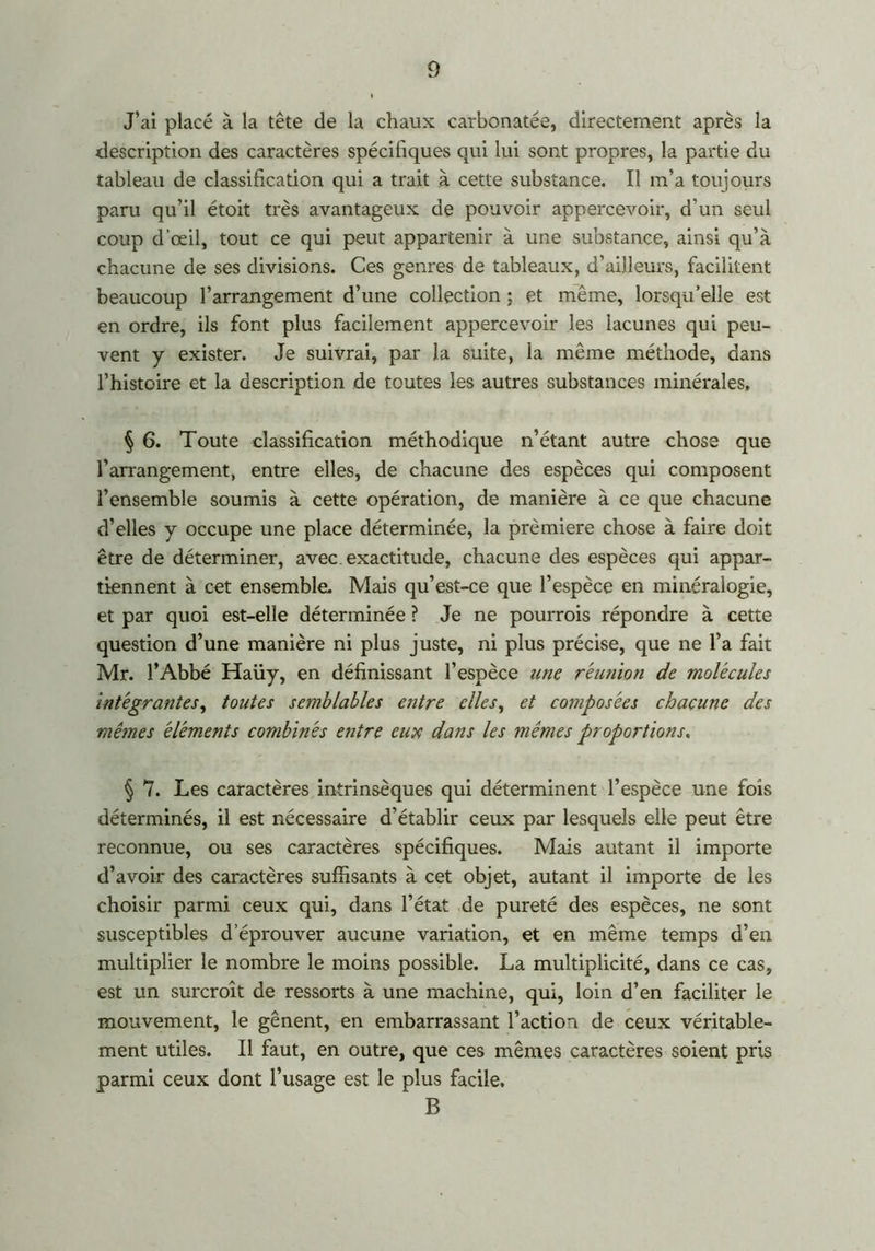 J’ai placé à la tête de la chaux carbonatée, directement après la description des caractères spécifiques qui lui sont propres, la partie du tableau de classification qui a trait à cette substance. Il m’a toujours paru qu’il étoit très avantageux de pouvoir appercevoir, d’un seul coup d’œil, tout ce qui peut appartenir à une substance, ainsi qu’à chacune de ses divisions. Ces genres de tableaux, d’ailleurs, facilitent beaucoup l’arrangement d’une collection ; et môme, lorsqu’elle est en ordre, ils font plus facilement appercevoir les lacunes qui peu- vent y exister. Je suivrai, par la suite, la même méthode, dans l’histoire et la description de toutes les autres substances minérales, § 6. Toute classification méthodique n’étant autre chose que l’arrangement, entre elles, de chacune des espèces qui composent l’ensemble soumis à cette opération, de manière à ce que chacune d’elles y occupe une place déterminée, la première chose à faire doit être de déterminer, avec exactitude, chacune des espèces qui appar- tiennent à cet ensemble. Mais qu’est-ce que l’espèce en minéralogie, et par quoi est-elle déterminée ? Je ne pourrais répondre à cette question d’une manière ni plus juste, ni plus précise, que ne l’a fait Mr. l’Abbé Haüy, en définissant l’espèce une réunion de molécules intégrantes, toutes semblables entre elles, et composées chacune des mêmes éléments combinés entre eux dans les mêmes proportions. § 7. Les caractères intrinsèques qui déterminent l’espèce une fois déterminés, il est nécessaire d’établir ceux par lesquels elle peut être reconnue, ou ses caractères spécifiques. Mais autant il importe d’avoir des caractères suffisants à cet objet, autant il importe de les choisir parmi ceux qui, dans l’état de pureté des espèces, ne sont susceptibles d’éprouver aucune variation, et en même temps d’en multiplier le nombre le moins possible. La multiplicité, dans ce cas, est un surcroît de ressorts à une machine, qui, loin d’en faciliter le mouvement, le gênent, en embarrassant l’action de ceux véritable- ment utiles. Il faut, en outre, que ces mêmes caractères soient pris parmi ceux dont l’usage est le plus facile. B