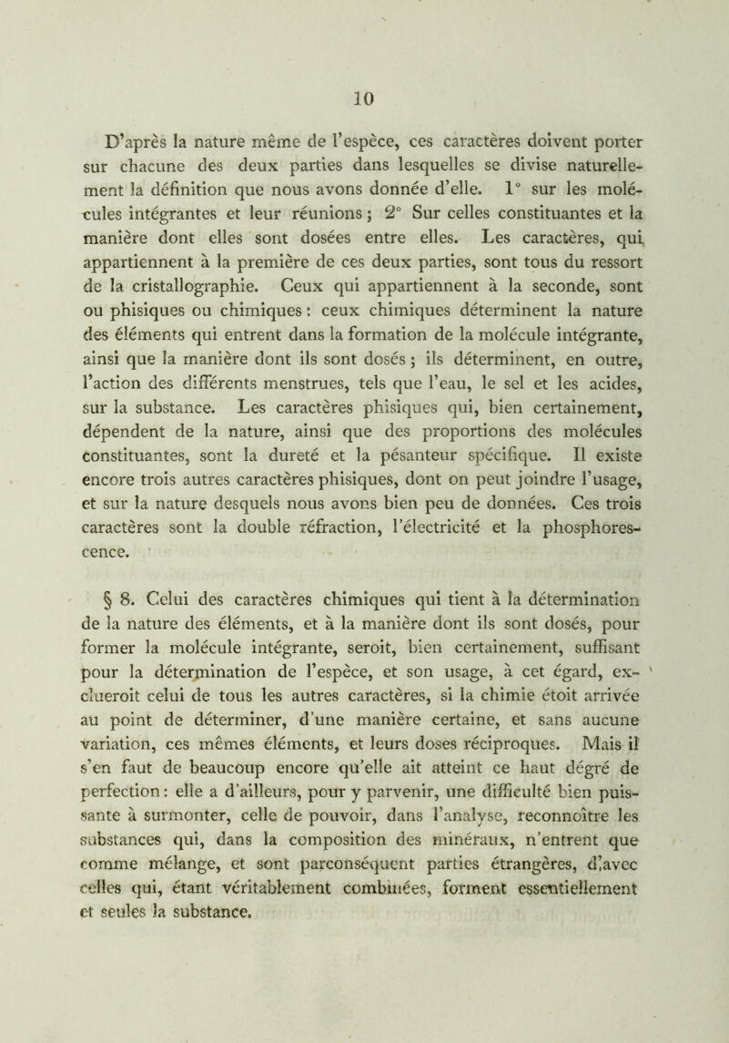 D’après la nature même de l’espèce, ces caractères doivent porter sur chacune des deux parties dans lesquelles se divise naturelle- ment la définition que nous avons donnée d’elle. 1° sur les molé- cules intégrantes et leur réunions ; 2° Sur celles constituantes et la manière dont elles sont dosées entre elles. Les caractères, qui appartiennent à la première de ces deux parties, sont tous du ressort de la cristallographie. Ceux qui appartiennent à la seconde, sont ou phisiques ou chimiques : ceux chimiques déterminent la nature des éléments qui entrent dans la formation de la molécule intégrante, ainsi que la manière dont ils sont dosés ; ils déterminent, en outre, l’action des différents menstrues, tels que l’eau, le sel et les acides, sur la substance. Les caractères phisiques qui, bien certainement, dépendent de la nature, ainsi que des proportions des molécules constituantes, sont la dureté et la pésanteur spécifique. Il existe encore trois autres caractères phisiques, dont on peut joindre l’usage, et sur la nature desquels nous avons bien peu de données. Ces trois caractères sont la double réfraction, l’électricité et la phosphores- cence. § 8. Celui des caractères chimiques qui tient à la détermination de la nature des éléments, et à la manière dont ils sont dosés, pour former la molécule intégrante, seroit, bien certainement, suffisant pour la détermination de l’espèce, et son usage, à cet égard, ex- ' cîueroit celui de tous les autres caractères, si la chimie étoit arrivée au point de déterminer, d’une manière certaine, et sans aucune variation, ces mêmes éléments, et leurs doses réciproques. Mais il s’en faut de beaucoup encore qu’elle ait atteint ce haut dégré de perfection: elle a d’ailleurs, pour y parvenir, une difficulté bien puis- sante à surmonter, celle de pouvoir, dans l’analyse, reconnoître les substances qui, dans la composition des minéraux, n’entrent que comme mélange, et sont parconséquent parties étrangères, dlavec celles qui, étant véritablement combinées, forment essentiellement et seules la substance.