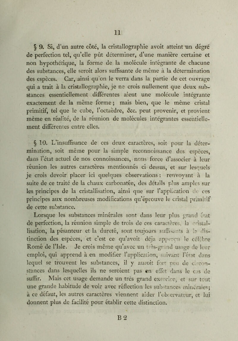 § 9. Si, d’un autre coté, la cristallographie avoit atteint un degré de perfection tel, qu’elle pût déterminer, d’une manière certaine et non hypothétique, la forme de la molécule intégrante de chacune des substances, elle seroit alors suffisante de même à la détermination des espèces. Car, ainsi qu’on le verra dans la partie de cet ouvrage qui a trait à la cristallographie, je ne crois nullement que deux sub- stances essentiellement différentes aient une molécule intégrante exactement de la même forme ; mais bien, que le même cristal primitif, tel que le cube, l’octaèdre, &c. peut provenir, et provient même en réalité, de la réunion de molécules intégrantes essentielle- ment différentes entre elles. § 10. L'insuffisance de ces deux caractères, soit pour la déter- mination, soit même pour la simple reconnoissance des espèces, dans l’état actuel de nos connoissances, nous force d’associer à leur réunion les autres caractères mentionnés ci dessus, et sur lesquels je crois devoir placer ici quelques observations : renvoyant à la suite de ce traité de la chaux carbonatée, des détails plus amples sur les principes de la cristallisation, ainsi que sur l’application de ces principes aux nombreuses modifications qu’éprouve le cristal primitif de cette substance. Lorsque les substances minérales sont dans leur plus grand état de perfection, la réunion simple de trois de ces caractères, la 'ristal- lisation, la pésanteur et la dureté, sont toujours suffisants à la dis- tinction des espèces, et c’est ce qu’avoit déjà apperçn le célèbre Romé de l’Isle. Je crois même qu’avec un très-grand usage de leur emploi, qui apprend à en modifier l’application, suivant l’état dans lequel se trouvent les substances, il y auroit fort neu de c. con- stances dans lesquelles ils ne seroient pas en effet dans le cas de suffir. Mais cet usage demande un très grand exercice, et sur tout une grande habitude de voir avec réélection les substances minérales; à ce défaut, les autres caractères viennent aider l’observateur, et lui donnent plus de facilité pour établir cette distinction. B 2