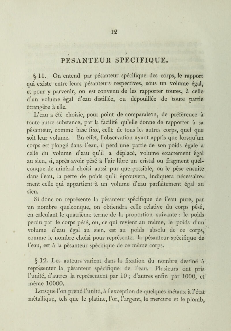 PESANTEUR SPECIFIQUE. § 11. On entend par pésanteur spécifique des corps, le rapport qui existe entre leurs pésanteurs respectives, sous un volume égal, et pour y parvenir, on est convenu de les rapporter toutes, à celle d’un volume égal d’eau distillée, ou dépouillée de toute partie étrangère à elle. L’eau a été choisie, pour point de comparaison, de préférence à toute autre substance, par la facilité qu’elle donne de rapporter à sa pésanteur, comme base fixe, celle de tous les autres corps, quel que soit leur volume. En effet, l’observation ayant appris que lorsqu’un corps est plongé dans l’eau, il perd une partie de son poids égale a celle du volume d’eau qu’il a déplacé, volume exactement égal au sien, si, après avoir pésé à l’air libre un cristal ou fragment quel- conque de minéral choisi aussi pur que possible, on le pèse ensuite dans l’eau, la perte de poids qu’il éprouvera, indiquera nécessaire- ment celle qui appartient à un volume d’eau parfaitement égal au sien. Si donc on représente la pésanteur spécifique de l’eau pure, par un nombre quelconque, on obtiendra celle relative du corps pésé, en calculant le quatrième terme de la proportion suivante : le poids perdu par le corps pésé, ou, ce qui revient au même, le poids d’un volume d’eau égal au sien, est au poids absolu de ce corps, comme le nombre choisi pour représenter la pésanteur spécifique de l’eau, est à la pésanteur spécifique de ce même corps. § 12. Les auteurs varient dans la fixation du nombre destiné à représenter la pésanteur spécifique de l’eau. Plusieurs ont pris l’unité, d’autres la représentent par 10; d’autres enfin par 1000, et même 10000. Lorsque l’on prend l’unité, à l’exception de quelques métaux à l’état métallique, tels que le platine, l’or, l’argent, le mercure et le plomb,